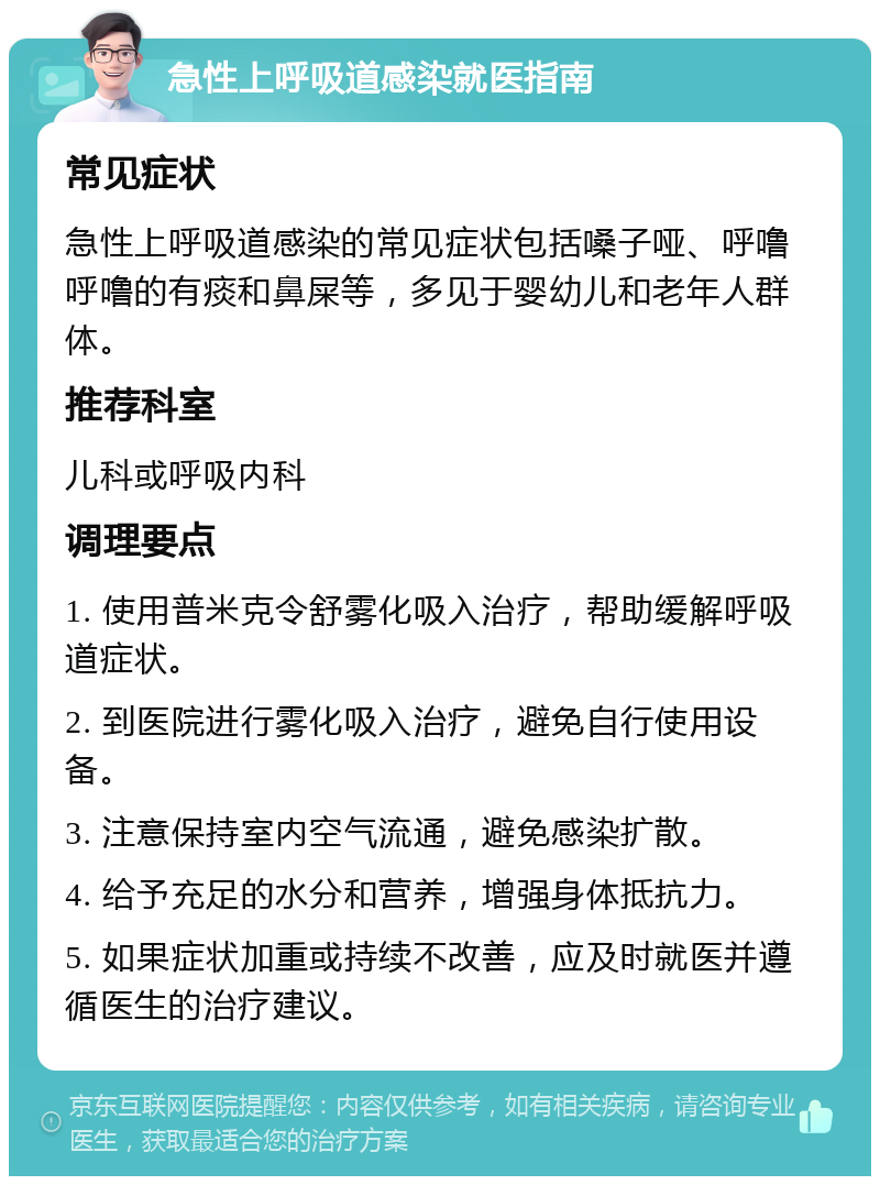 急性上呼吸道感染就医指南 常见症状 急性上呼吸道感染的常见症状包括嗓子哑、呼噜呼噜的有痰和鼻屎等，多见于婴幼儿和老年人群体。 推荐科室 儿科或呼吸内科 调理要点 1. 使用普米克令舒雾化吸入治疗，帮助缓解呼吸道症状。 2. 到医院进行雾化吸入治疗，避免自行使用设备。 3. 注意保持室内空气流通，避免感染扩散。 4. 给予充足的水分和营养，增强身体抵抗力。 5. 如果症状加重或持续不改善，应及时就医并遵循医生的治疗建议。