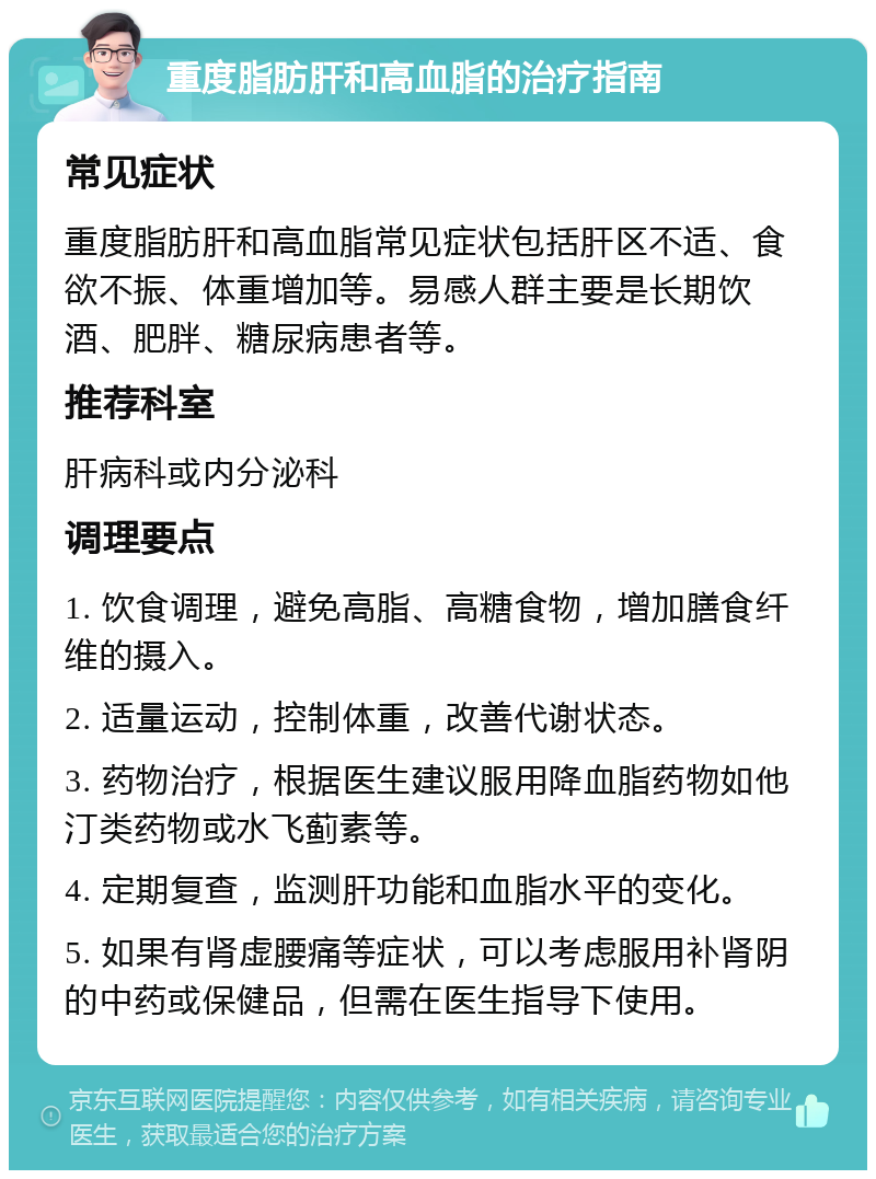 重度脂肪肝和高血脂的治疗指南 常见症状 重度脂肪肝和高血脂常见症状包括肝区不适、食欲不振、体重增加等。易感人群主要是长期饮酒、肥胖、糖尿病患者等。 推荐科室 肝病科或内分泌科 调理要点 1. 饮食调理，避免高脂、高糖食物，增加膳食纤维的摄入。 2. 适量运动，控制体重，改善代谢状态。 3. 药物治疗，根据医生建议服用降血脂药物如他汀类药物或水飞蓟素等。 4. 定期复查，监测肝功能和血脂水平的变化。 5. 如果有肾虚腰痛等症状，可以考虑服用补肾阴的中药或保健品，但需在医生指导下使用。