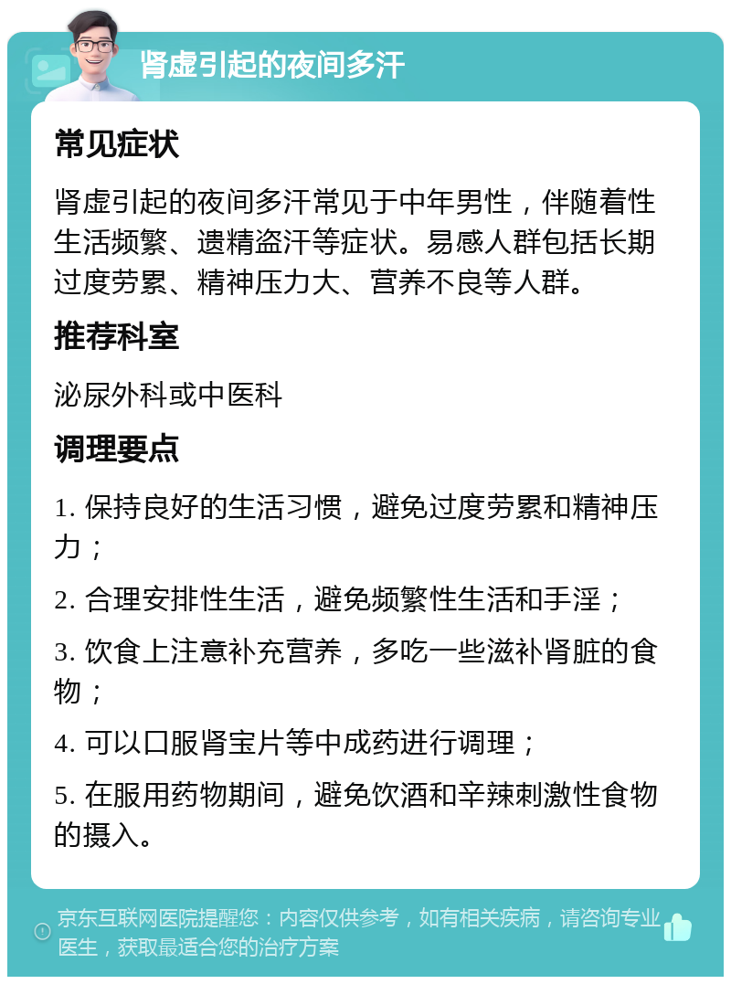 肾虚引起的夜间多汗 常见症状 肾虚引起的夜间多汗常见于中年男性，伴随着性生活频繁、遗精盗汗等症状。易感人群包括长期过度劳累、精神压力大、营养不良等人群。 推荐科室 泌尿外科或中医科 调理要点 1. 保持良好的生活习惯，避免过度劳累和精神压力； 2. 合理安排性生活，避免频繁性生活和手淫； 3. 饮食上注意补充营养，多吃一些滋补肾脏的食物； 4. 可以口服肾宝片等中成药进行调理； 5. 在服用药物期间，避免饮酒和辛辣刺激性食物的摄入。