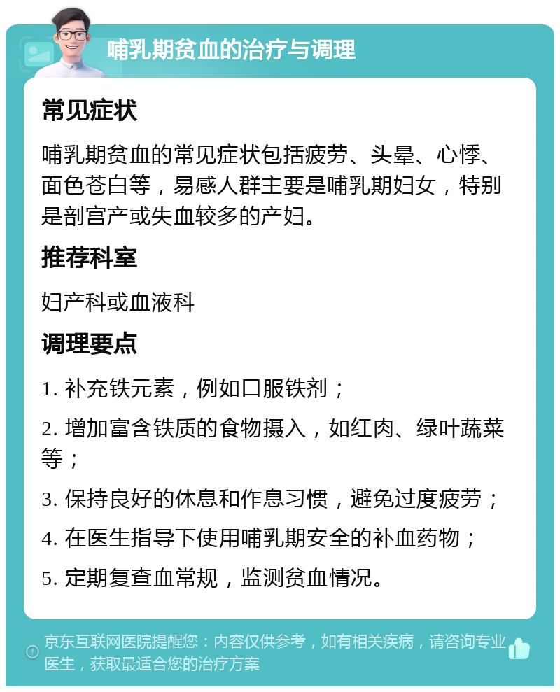 哺乳期贫血的治疗与调理 常见症状 哺乳期贫血的常见症状包括疲劳、头晕、心悸、面色苍白等，易感人群主要是哺乳期妇女，特别是剖宫产或失血较多的产妇。 推荐科室 妇产科或血液科 调理要点 1. 补充铁元素，例如口服铁剂； 2. 增加富含铁质的食物摄入，如红肉、绿叶蔬菜等； 3. 保持良好的休息和作息习惯，避免过度疲劳； 4. 在医生指导下使用哺乳期安全的补血药物； 5. 定期复查血常规，监测贫血情况。