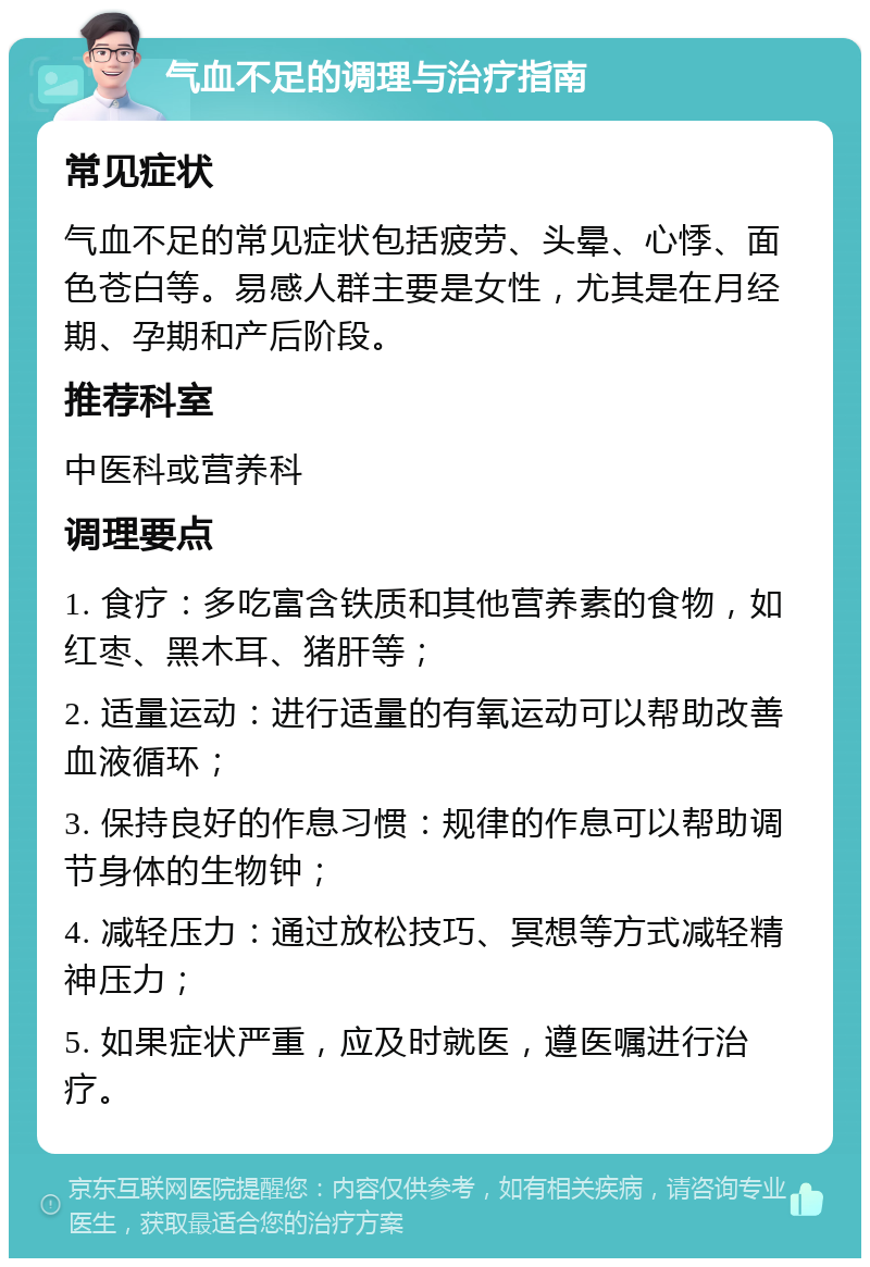 气血不足的调理与治疗指南 常见症状 气血不足的常见症状包括疲劳、头晕、心悸、面色苍白等。易感人群主要是女性，尤其是在月经期、孕期和产后阶段。 推荐科室 中医科或营养科 调理要点 1. 食疗：多吃富含铁质和其他营养素的食物，如红枣、黑木耳、猪肝等； 2. 适量运动：进行适量的有氧运动可以帮助改善血液循环； 3. 保持良好的作息习惯：规律的作息可以帮助调节身体的生物钟； 4. 减轻压力：通过放松技巧、冥想等方式减轻精神压力； 5. 如果症状严重，应及时就医，遵医嘱进行治疗。