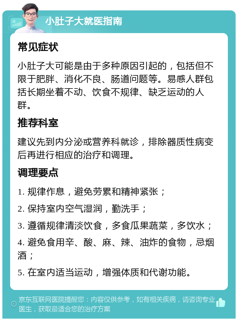 小肚子大就医指南 常见症状 小肚子大可能是由于多种原因引起的，包括但不限于肥胖、消化不良、肠道问题等。易感人群包括长期坐着不动、饮食不规律、缺乏运动的人群。 推荐科室 建议先到内分泌或营养科就诊，排除器质性病变后再进行相应的治疗和调理。 调理要点 1. 规律作息，避免劳累和精神紧张； 2. 保持室内空气湿润，勤洗手； 3. 遵循规律清淡饮食，多食瓜果蔬菜，多饮水； 4. 避免食用辛、酸、麻、辣、油炸的食物，忌烟酒； 5. 在室内适当运动，增强体质和代谢功能。