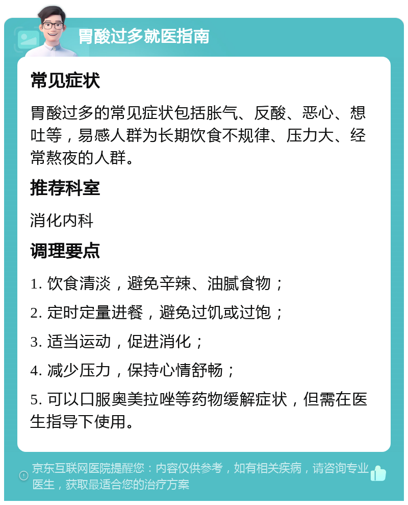 胃酸过多就医指南 常见症状 胃酸过多的常见症状包括胀气、反酸、恶心、想吐等，易感人群为长期饮食不规律、压力大、经常熬夜的人群。 推荐科室 消化内科 调理要点 1. 饮食清淡，避免辛辣、油腻食物； 2. 定时定量进餐，避免过饥或过饱； 3. 适当运动，促进消化； 4. 减少压力，保持心情舒畅； 5. 可以口服奥美拉唑等药物缓解症状，但需在医生指导下使用。