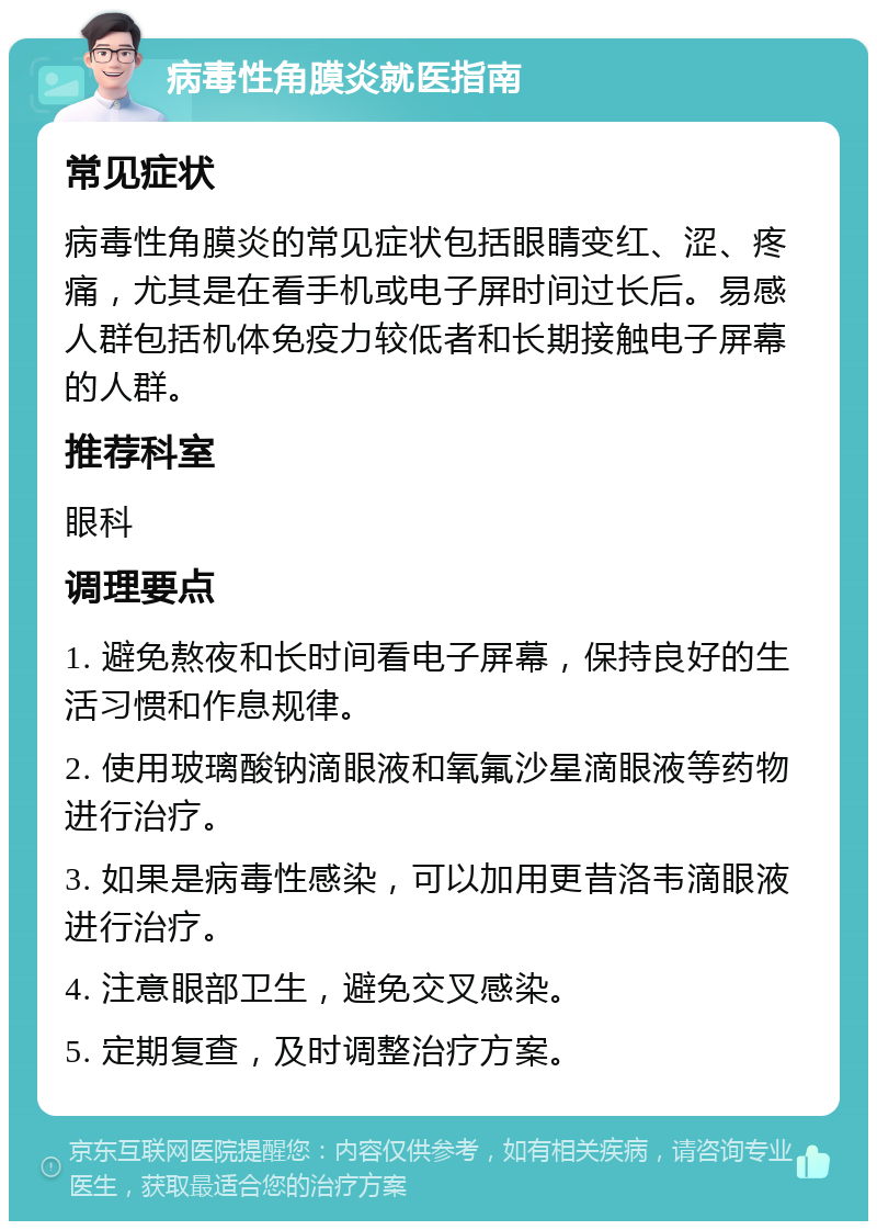 病毒性角膜炎就医指南 常见症状 病毒性角膜炎的常见症状包括眼睛变红、涩、疼痛，尤其是在看手机或电子屏时间过长后。易感人群包括机体免疫力较低者和长期接触电子屏幕的人群。 推荐科室 眼科 调理要点 1. 避免熬夜和长时间看电子屏幕，保持良好的生活习惯和作息规律。 2. 使用玻璃酸钠滴眼液和氧氟沙星滴眼液等药物进行治疗。 3. 如果是病毒性感染，可以加用更昔洛韦滴眼液进行治疗。 4. 注意眼部卫生，避免交叉感染。 5. 定期复查，及时调整治疗方案。