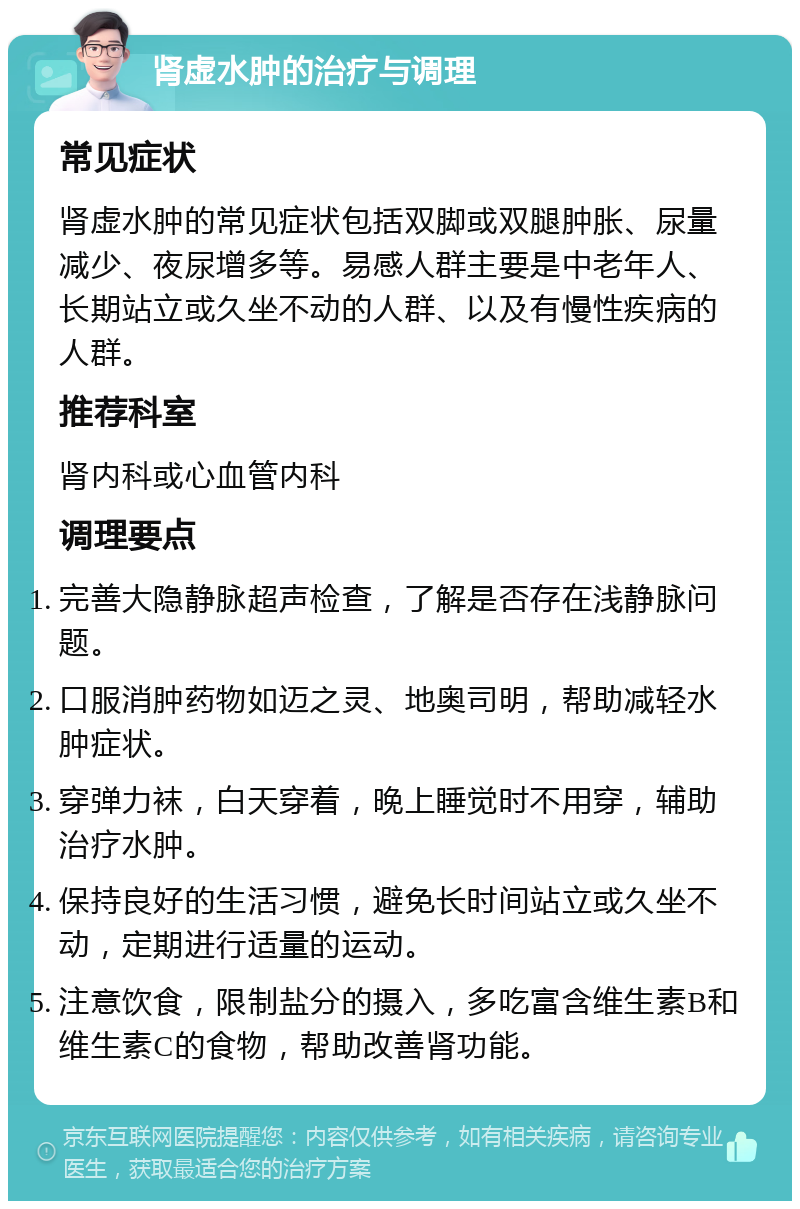 肾虚水肿的治疗与调理 常见症状 肾虚水肿的常见症状包括双脚或双腿肿胀、尿量减少、夜尿增多等。易感人群主要是中老年人、长期站立或久坐不动的人群、以及有慢性疾病的人群。 推荐科室 肾内科或心血管内科 调理要点 完善大隐静脉超声检查，了解是否存在浅静脉问题。 口服消肿药物如迈之灵、地奥司明，帮助减轻水肿症状。 穿弹力袜，白天穿着，晚上睡觉时不用穿，辅助治疗水肿。 保持良好的生活习惯，避免长时间站立或久坐不动，定期进行适量的运动。 注意饮食，限制盐分的摄入，多吃富含维生素B和维生素C的食物，帮助改善肾功能。