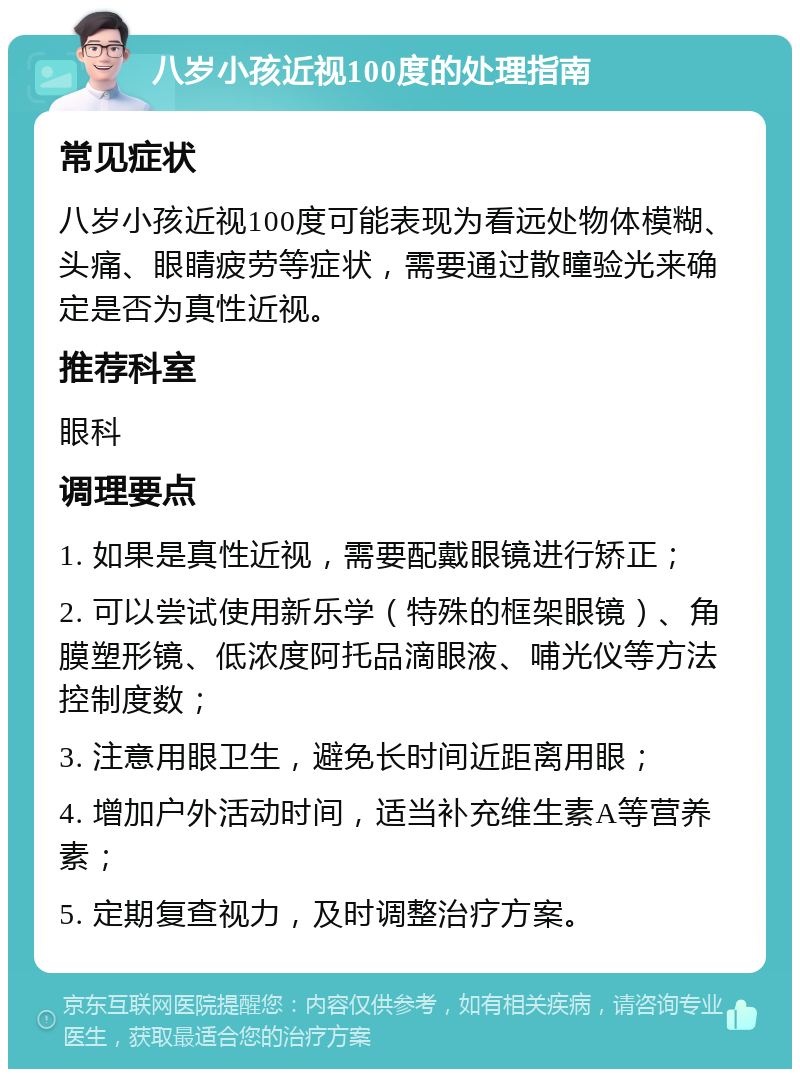 八岁小孩近视100度的处理指南 常见症状 八岁小孩近视100度可能表现为看远处物体模糊、头痛、眼睛疲劳等症状，需要通过散瞳验光来确定是否为真性近视。 推荐科室 眼科 调理要点 1. 如果是真性近视，需要配戴眼镜进行矫正； 2. 可以尝试使用新乐学（特殊的框架眼镜）、角膜塑形镜、低浓度阿托品滴眼液、哺光仪等方法控制度数； 3. 注意用眼卫生，避免长时间近距离用眼； 4. 增加户外活动时间，适当补充维生素A等营养素； 5. 定期复查视力，及时调整治疗方案。