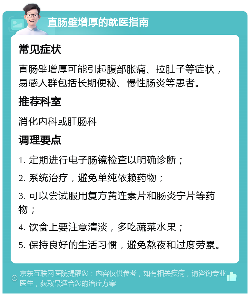 直肠壁增厚的就医指南 常见症状 直肠壁增厚可能引起腹部胀痛、拉肚子等症状，易感人群包括长期便秘、慢性肠炎等患者。 推荐科室 消化内科或肛肠科 调理要点 1. 定期进行电子肠镜检查以明确诊断； 2. 系统治疗，避免单纯依赖药物； 3. 可以尝试服用复方黄连素片和肠炎宁片等药物； 4. 饮食上要注意清淡，多吃蔬菜水果； 5. 保持良好的生活习惯，避免熬夜和过度劳累。