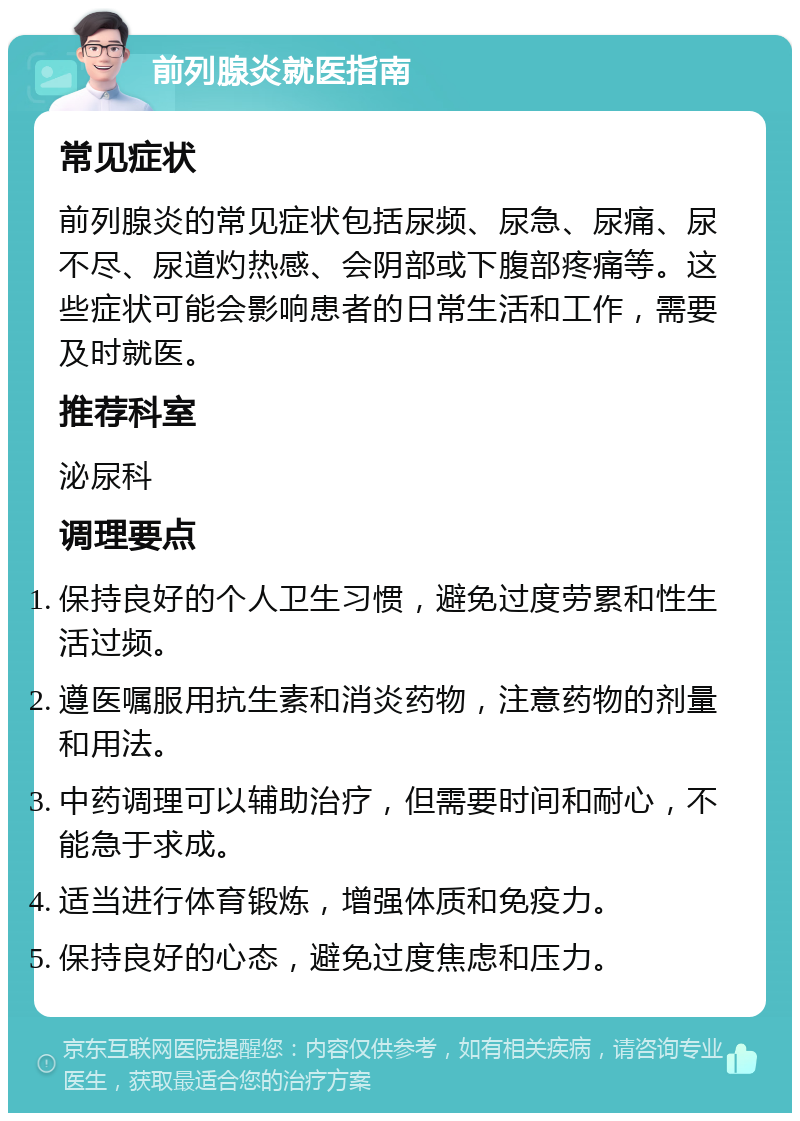 前列腺炎就医指南 常见症状 前列腺炎的常见症状包括尿频、尿急、尿痛、尿不尽、尿道灼热感、会阴部或下腹部疼痛等。这些症状可能会影响患者的日常生活和工作，需要及时就医。 推荐科室 泌尿科 调理要点 保持良好的个人卫生习惯，避免过度劳累和性生活过频。 遵医嘱服用抗生素和消炎药物，注意药物的剂量和用法。 中药调理可以辅助治疗，但需要时间和耐心，不能急于求成。 适当进行体育锻炼，增强体质和免疫力。 保持良好的心态，避免过度焦虑和压力。