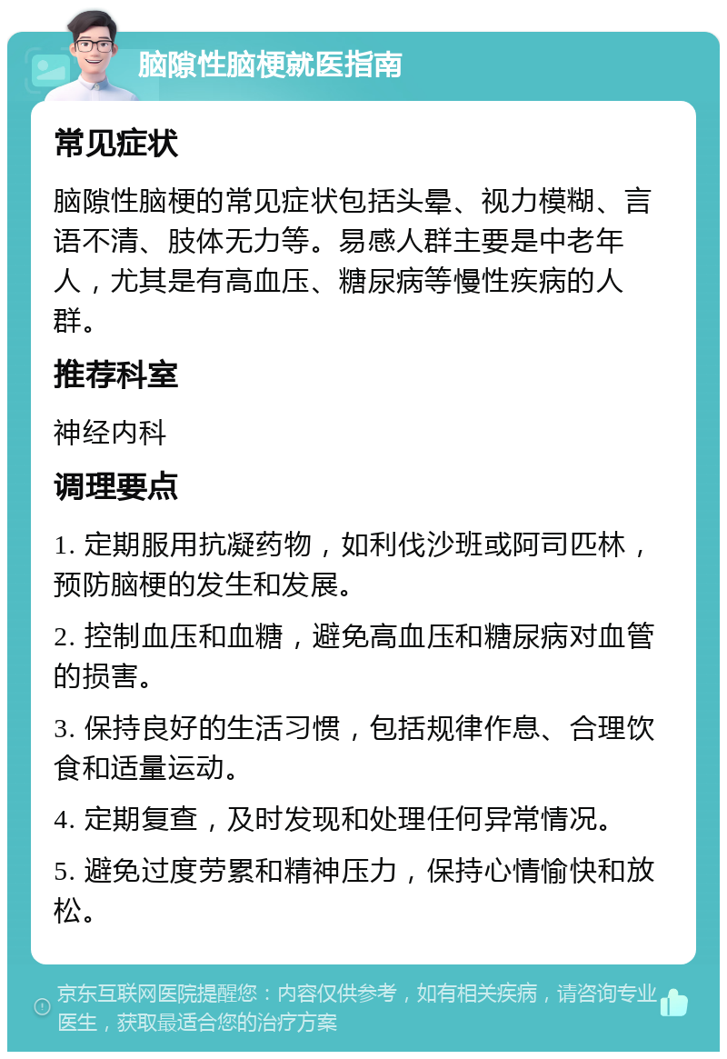 脑隙性脑梗就医指南 常见症状 脑隙性脑梗的常见症状包括头晕、视力模糊、言语不清、肢体无力等。易感人群主要是中老年人，尤其是有高血压、糖尿病等慢性疾病的人群。 推荐科室 神经内科 调理要点 1. 定期服用抗凝药物，如利伐沙班或阿司匹林，预防脑梗的发生和发展。 2. 控制血压和血糖，避免高血压和糖尿病对血管的损害。 3. 保持良好的生活习惯，包括规律作息、合理饮食和适量运动。 4. 定期复查，及时发现和处理任何异常情况。 5. 避免过度劳累和精神压力，保持心情愉快和放松。