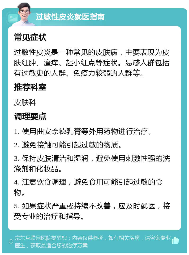 过敏性皮炎就医指南 常见症状 过敏性皮炎是一种常见的皮肤病，主要表现为皮肤红肿、瘙痒、起小红点等症状。易感人群包括有过敏史的人群、免疫力较弱的人群等。 推荐科室 皮肤科 调理要点 1. 使用曲安奈德乳膏等外用药物进行治疗。 2. 避免接触可能引起过敏的物质。 3. 保持皮肤清洁和湿润，避免使用刺激性强的洗涤剂和化妆品。 4. 注意饮食调理，避免食用可能引起过敏的食物。 5. 如果症状严重或持续不改善，应及时就医，接受专业的治疗和指导。