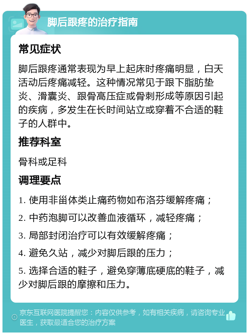 脚后跟疼的治疗指南 常见症状 脚后跟疼通常表现为早上起床时疼痛明显，白天活动后疼痛减轻。这种情况常见于跟下脂肪垫炎、滑囊炎、跟骨高压症或骨刺形成等原因引起的疾病，多发生在长时间站立或穿着不合适的鞋子的人群中。 推荐科室 骨科或足科 调理要点 1. 使用非甾体类止痛药物如布洛芬缓解疼痛； 2. 中药泡脚可以改善血液循环，减轻疼痛； 3. 局部封闭治疗可以有效缓解疼痛； 4. 避免久站，减少对脚后跟的压力； 5. 选择合适的鞋子，避免穿薄底硬底的鞋子，减少对脚后跟的摩擦和压力。