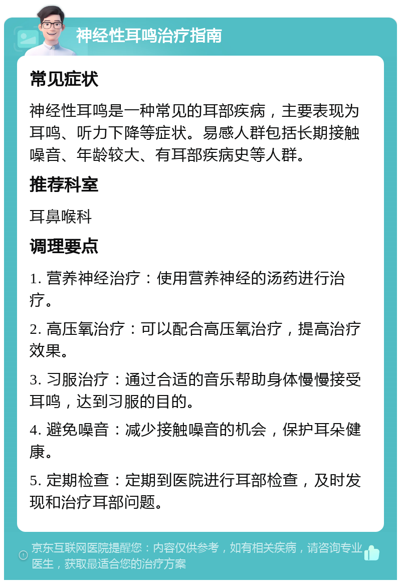 神经性耳鸣治疗指南 常见症状 神经性耳鸣是一种常见的耳部疾病，主要表现为耳鸣、听力下降等症状。易感人群包括长期接触噪音、年龄较大、有耳部疾病史等人群。 推荐科室 耳鼻喉科 调理要点 1. 营养神经治疗：使用营养神经的汤药进行治疗。 2. 高压氧治疗：可以配合高压氧治疗，提高治疗效果。 3. 习服治疗：通过合适的音乐帮助身体慢慢接受耳鸣，达到习服的目的。 4. 避免噪音：减少接触噪音的机会，保护耳朵健康。 5. 定期检查：定期到医院进行耳部检查，及时发现和治疗耳部问题。