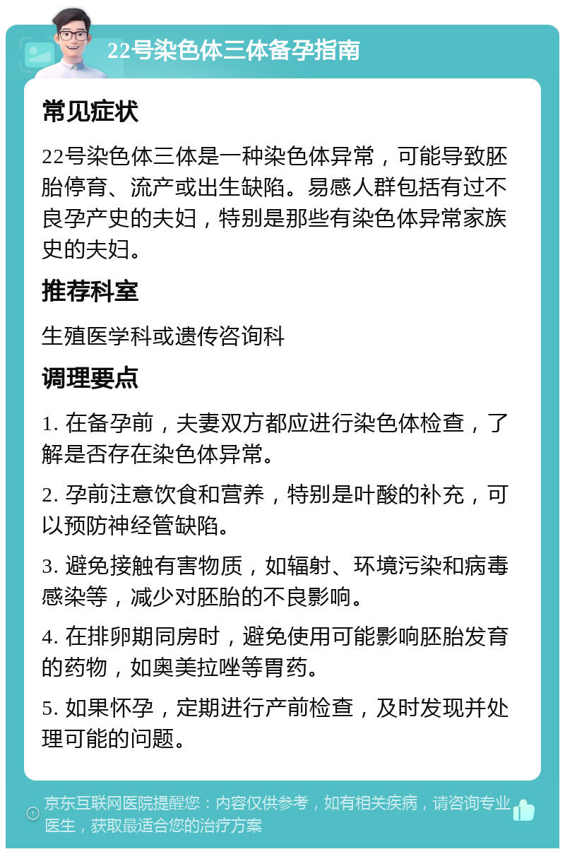 22号染色体三体备孕指南 常见症状 22号染色体三体是一种染色体异常，可能导致胚胎停育、流产或出生缺陷。易感人群包括有过不良孕产史的夫妇，特别是那些有染色体异常家族史的夫妇。 推荐科室 生殖医学科或遗传咨询科 调理要点 1. 在备孕前，夫妻双方都应进行染色体检查，了解是否存在染色体异常。 2. 孕前注意饮食和营养，特别是叶酸的补充，可以预防神经管缺陷。 3. 避免接触有害物质，如辐射、环境污染和病毒感染等，减少对胚胎的不良影响。 4. 在排卵期同房时，避免使用可能影响胚胎发育的药物，如奥美拉唑等胃药。 5. 如果怀孕，定期进行产前检查，及时发现并处理可能的问题。