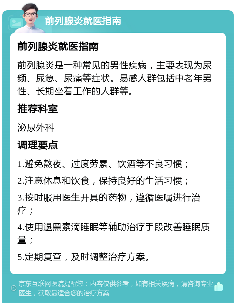 前列腺炎就医指南 前列腺炎就医指南 前列腺炎是一种常见的男性疾病，主要表现为尿频、尿急、尿痛等症状。易感人群包括中老年男性、长期坐着工作的人群等。 推荐科室 泌尿外科 调理要点 1.避免熬夜、过度劳累、饮酒等不良习惯； 2.注意休息和饮食，保持良好的生活习惯； 3.按时服用医生开具的药物，遵循医嘱进行治疗； 4.使用退黑素滴睡眠等辅助治疗手段改善睡眠质量； 5.定期复查，及时调整治疗方案。