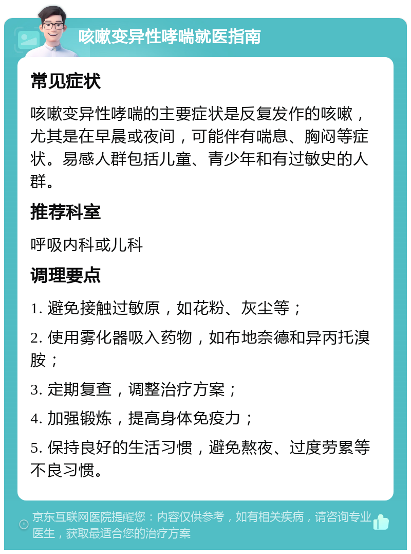 咳嗽变异性哮喘就医指南 常见症状 咳嗽变异性哮喘的主要症状是反复发作的咳嗽，尤其是在早晨或夜间，可能伴有喘息、胸闷等症状。易感人群包括儿童、青少年和有过敏史的人群。 推荐科室 呼吸内科或儿科 调理要点 1. 避免接触过敏原，如花粉、灰尘等； 2. 使用雾化器吸入药物，如布地奈德和异丙托溴胺； 3. 定期复查，调整治疗方案； 4. 加强锻炼，提高身体免疫力； 5. 保持良好的生活习惯，避免熬夜、过度劳累等不良习惯。