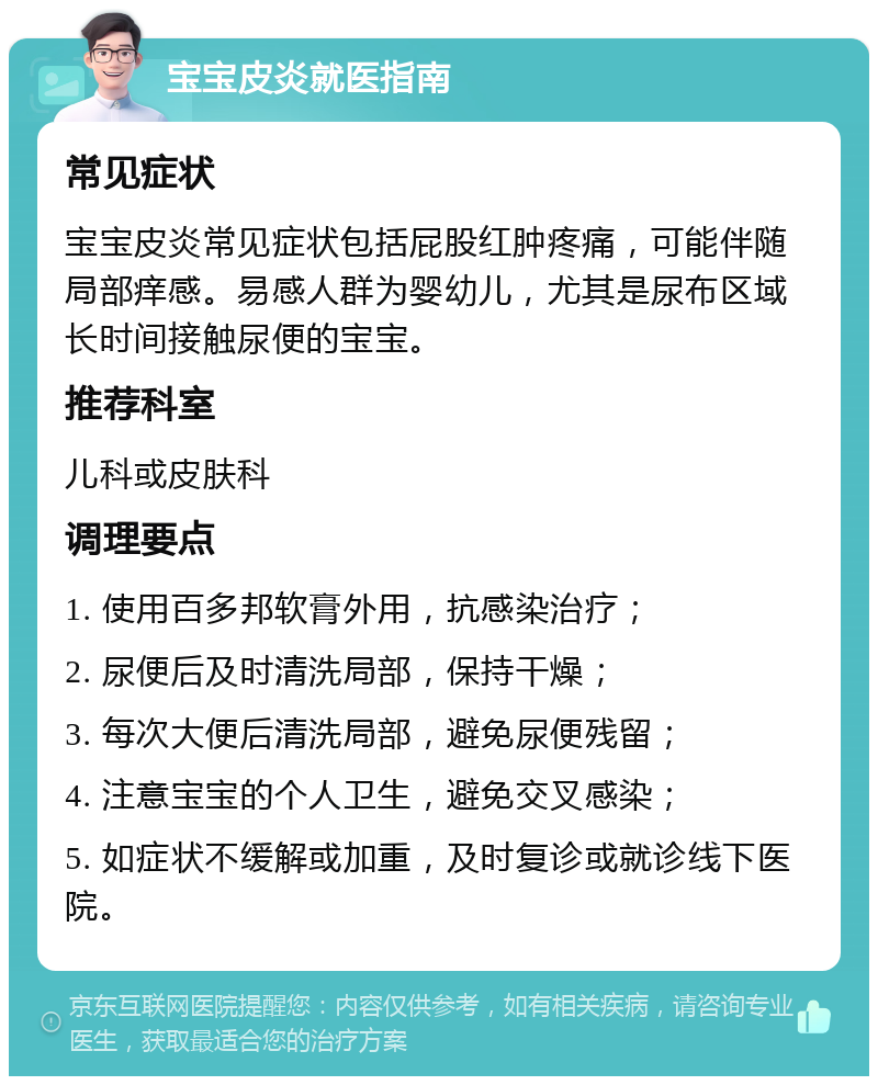 宝宝皮炎就医指南 常见症状 宝宝皮炎常见症状包括屁股红肿疼痛，可能伴随局部痒感。易感人群为婴幼儿，尤其是尿布区域长时间接触尿便的宝宝。 推荐科室 儿科或皮肤科 调理要点 1. 使用百多邦软膏外用，抗感染治疗； 2. 尿便后及时清洗局部，保持干燥； 3. 每次大便后清洗局部，避免尿便残留； 4. 注意宝宝的个人卫生，避免交叉感染； 5. 如症状不缓解或加重，及时复诊或就诊线下医院。