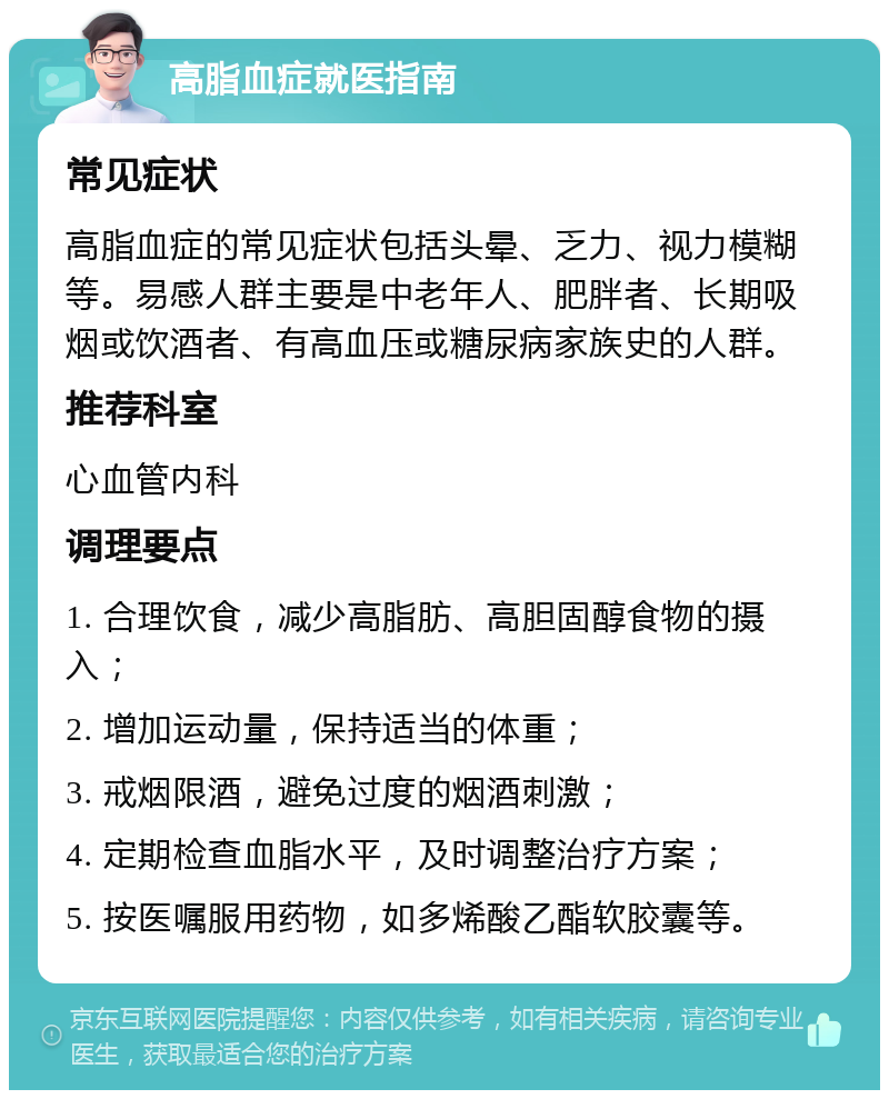 高脂血症就医指南 常见症状 高脂血症的常见症状包括头晕、乏力、视力模糊等。易感人群主要是中老年人、肥胖者、长期吸烟或饮酒者、有高血压或糖尿病家族史的人群。 推荐科室 心血管内科 调理要点 1. 合理饮食，减少高脂肪、高胆固醇食物的摄入； 2. 增加运动量，保持适当的体重； 3. 戒烟限酒，避免过度的烟酒刺激； 4. 定期检查血脂水平，及时调整治疗方案； 5. 按医嘱服用药物，如多烯酸乙酯软胶囊等。