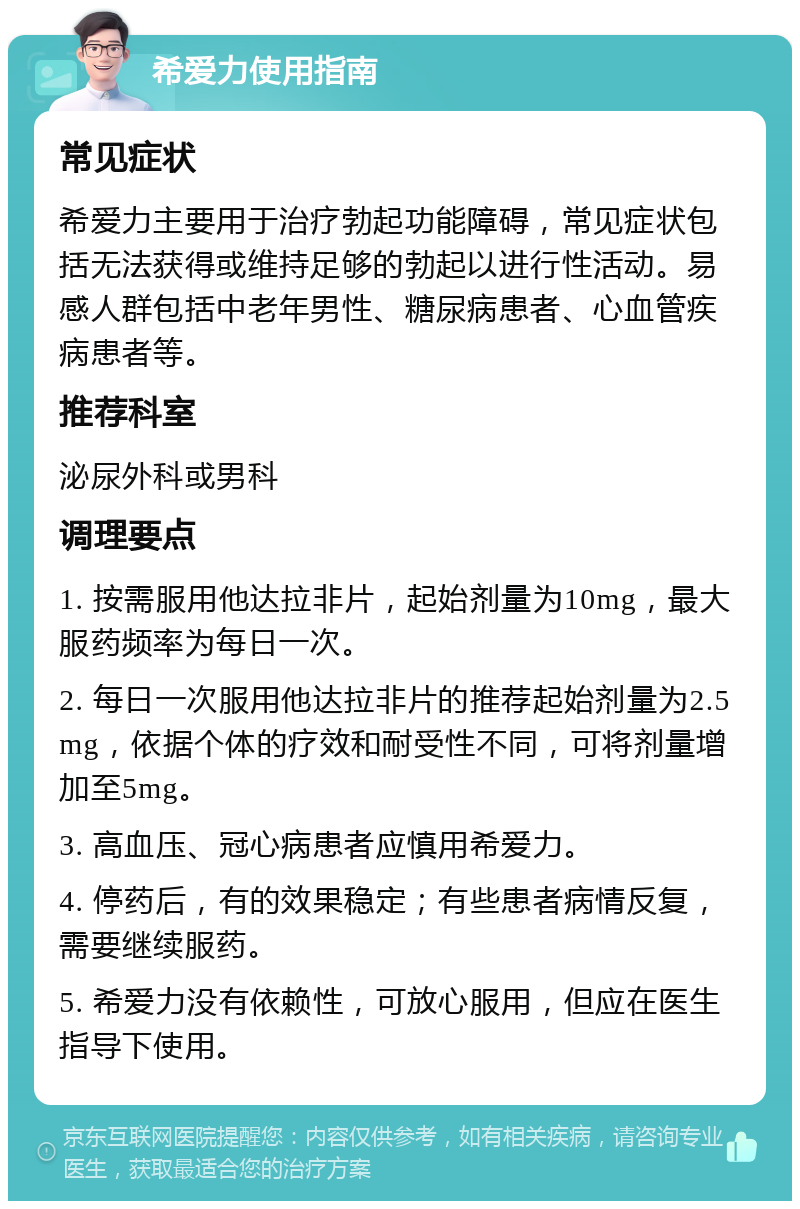 希爱力使用指南 常见症状 希爱力主要用于治疗勃起功能障碍，常见症状包括无法获得或维持足够的勃起以进行性活动。易感人群包括中老年男性、糖尿病患者、心血管疾病患者等。 推荐科室 泌尿外科或男科 调理要点 1. 按需服用他达拉非片，起始剂量为10mg，最大服药频率为每日一次。 2. 每日一次服用他达拉非片的推荐起始剂量为2.5mg，依据个体的疗效和耐受性不同，可将剂量增加至5mg。 3. 高血压、冠心病患者应慎用希爱力。 4. 停药后，有的效果稳定；有些患者病情反复，需要继续服药。 5. 希爱力没有依赖性，可放心服用，但应在医生指导下使用。