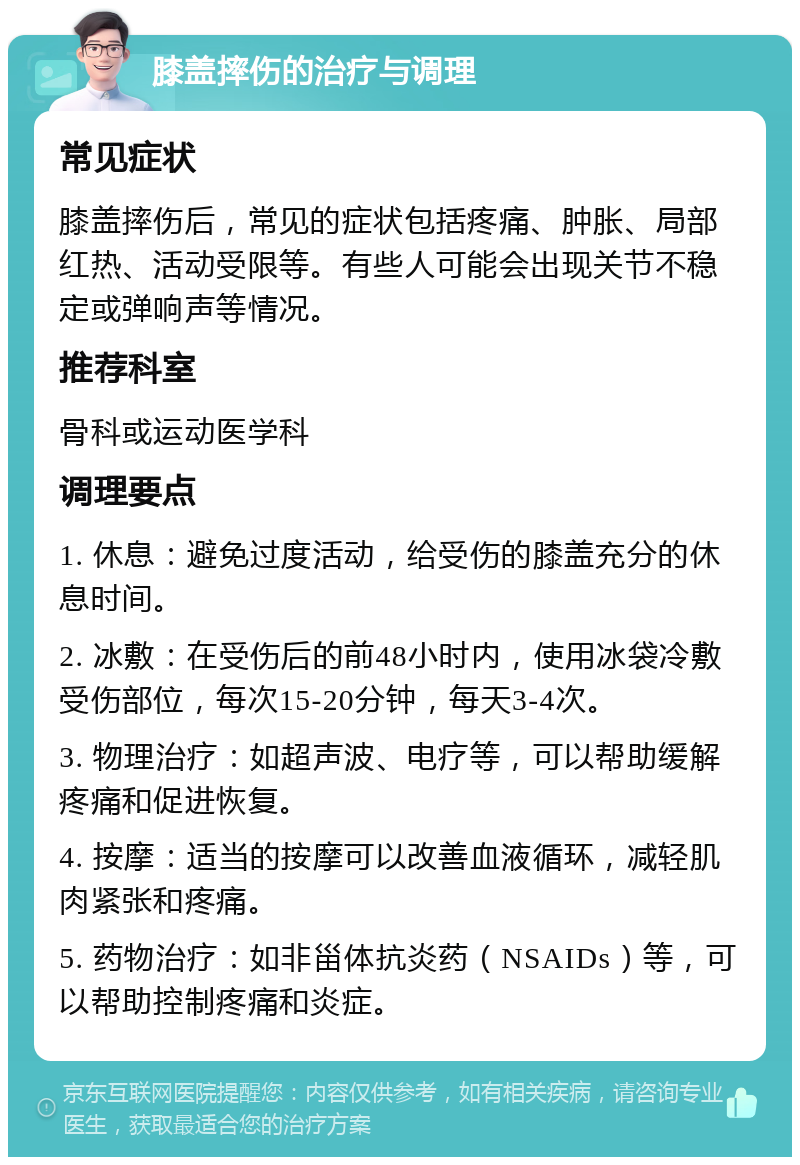 膝盖摔伤的治疗与调理 常见症状 膝盖摔伤后，常见的症状包括疼痛、肿胀、局部红热、活动受限等。有些人可能会出现关节不稳定或弹响声等情况。 推荐科室 骨科或运动医学科 调理要点 1. 休息：避免过度活动，给受伤的膝盖充分的休息时间。 2. 冰敷：在受伤后的前48小时内，使用冰袋冷敷受伤部位，每次15-20分钟，每天3-4次。 3. 物理治疗：如超声波、电疗等，可以帮助缓解疼痛和促进恢复。 4. 按摩：适当的按摩可以改善血液循环，减轻肌肉紧张和疼痛。 5. 药物治疗：如非甾体抗炎药（NSAIDs）等，可以帮助控制疼痛和炎症。