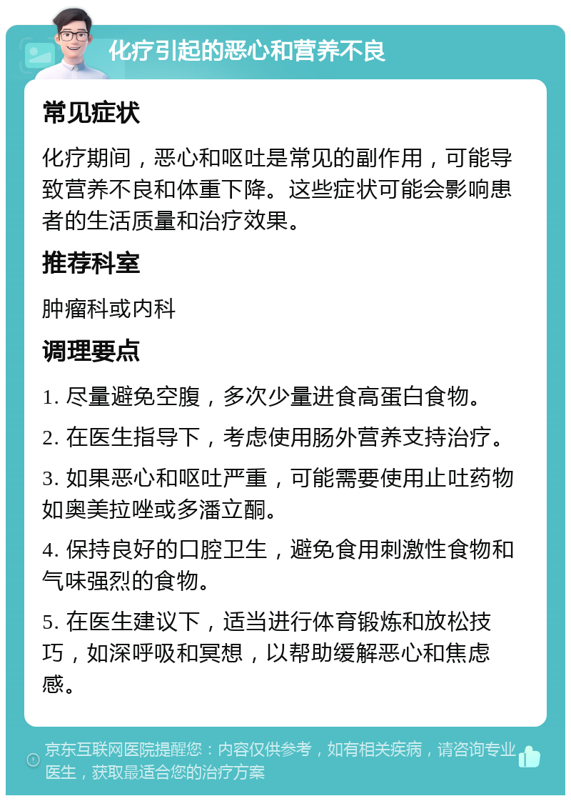 化疗引起的恶心和营养不良 常见症状 化疗期间，恶心和呕吐是常见的副作用，可能导致营养不良和体重下降。这些症状可能会影响患者的生活质量和治疗效果。 推荐科室 肿瘤科或内科 调理要点 1. 尽量避免空腹，多次少量进食高蛋白食物。 2. 在医生指导下，考虑使用肠外营养支持治疗。 3. 如果恶心和呕吐严重，可能需要使用止吐药物如奥美拉唑或多潘立酮。 4. 保持良好的口腔卫生，避免食用刺激性食物和气味强烈的食物。 5. 在医生建议下，适当进行体育锻炼和放松技巧，如深呼吸和冥想，以帮助缓解恶心和焦虑感。