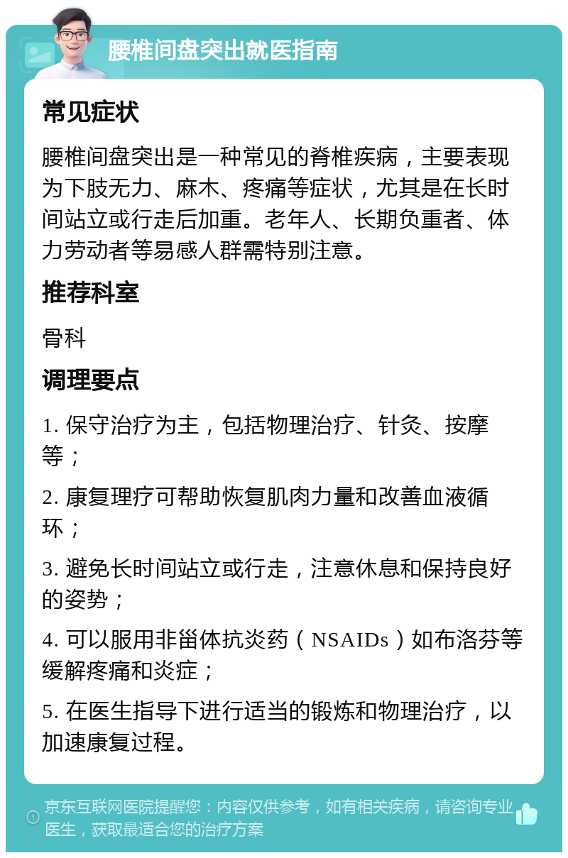 腰椎间盘突出就医指南 常见症状 腰椎间盘突出是一种常见的脊椎疾病，主要表现为下肢无力、麻木、疼痛等症状，尤其是在长时间站立或行走后加重。老年人、长期负重者、体力劳动者等易感人群需特别注意。 推荐科室 骨科 调理要点 1. 保守治疗为主，包括物理治疗、针灸、按摩等； 2. 康复理疗可帮助恢复肌肉力量和改善血液循环； 3. 避免长时间站立或行走，注意休息和保持良好的姿势； 4. 可以服用非甾体抗炎药（NSAIDs）如布洛芬等缓解疼痛和炎症； 5. 在医生指导下进行适当的锻炼和物理治疗，以加速康复过程。