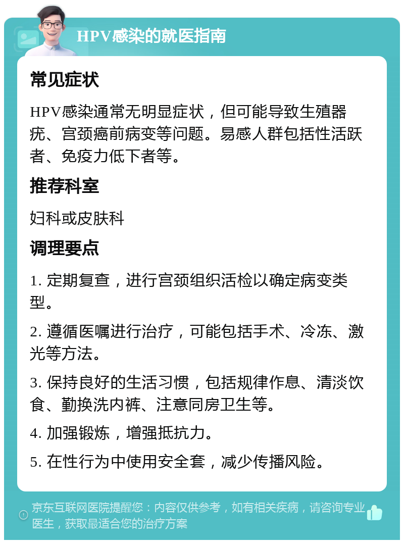 HPV感染的就医指南 常见症状 HPV感染通常无明显症状，但可能导致生殖器疣、宫颈癌前病变等问题。易感人群包括性活跃者、免疫力低下者等。 推荐科室 妇科或皮肤科 调理要点 1. 定期复查，进行宫颈组织活检以确定病变类型。 2. 遵循医嘱进行治疗，可能包括手术、冷冻、激光等方法。 3. 保持良好的生活习惯，包括规律作息、清淡饮食、勤换洗内裤、注意同房卫生等。 4. 加强锻炼，增强抵抗力。 5. 在性行为中使用安全套，减少传播风险。