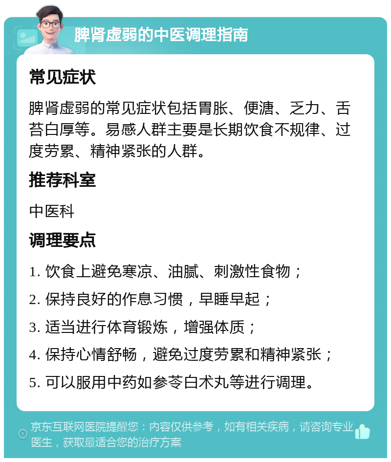 脾肾虚弱的中医调理指南 常见症状 脾肾虚弱的常见症状包括胃胀、便溏、乏力、舌苔白厚等。易感人群主要是长期饮食不规律、过度劳累、精神紧张的人群。 推荐科室 中医科 调理要点 1. 饮食上避免寒凉、油腻、刺激性食物； 2. 保持良好的作息习惯，早睡早起； 3. 适当进行体育锻炼，增强体质； 4. 保持心情舒畅，避免过度劳累和精神紧张； 5. 可以服用中药如参苓白术丸等进行调理。