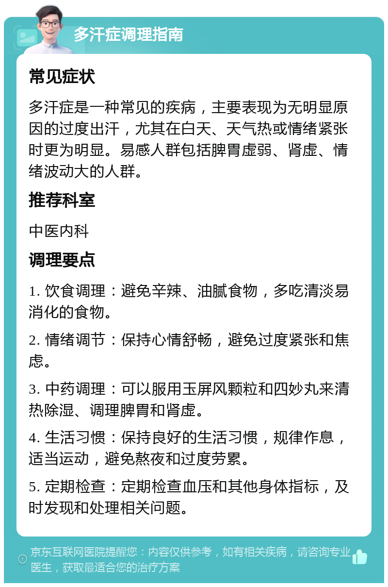 多汗症调理指南 常见症状 多汗症是一种常见的疾病，主要表现为无明显原因的过度出汗，尤其在白天、天气热或情绪紧张时更为明显。易感人群包括脾胃虚弱、肾虚、情绪波动大的人群。 推荐科室 中医内科 调理要点 1. 饮食调理：避免辛辣、油腻食物，多吃清淡易消化的食物。 2. 情绪调节：保持心情舒畅，避免过度紧张和焦虑。 3. 中药调理：可以服用玉屏风颗粒和四妙丸来清热除湿、调理脾胃和肾虚。 4. 生活习惯：保持良好的生活习惯，规律作息，适当运动，避免熬夜和过度劳累。 5. 定期检查：定期检查血压和其他身体指标，及时发现和处理相关问题。