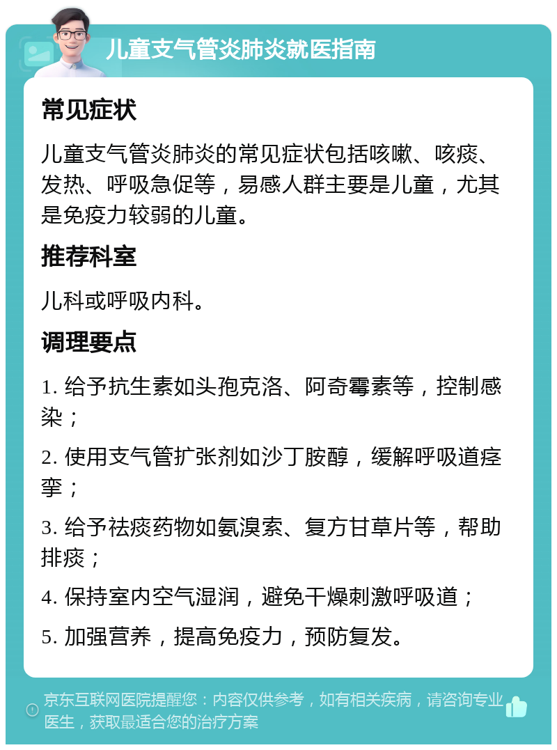 儿童支气管炎肺炎就医指南 常见症状 儿童支气管炎肺炎的常见症状包括咳嗽、咳痰、发热、呼吸急促等，易感人群主要是儿童，尤其是免疫力较弱的儿童。 推荐科室 儿科或呼吸内科。 调理要点 1. 给予抗生素如头孢克洛、阿奇霉素等，控制感染； 2. 使用支气管扩张剂如沙丁胺醇，缓解呼吸道痉挛； 3. 给予祛痰药物如氨溴索、复方甘草片等，帮助排痰； 4. 保持室内空气湿润，避免干燥刺激呼吸道； 5. 加强营养，提高免疫力，预防复发。