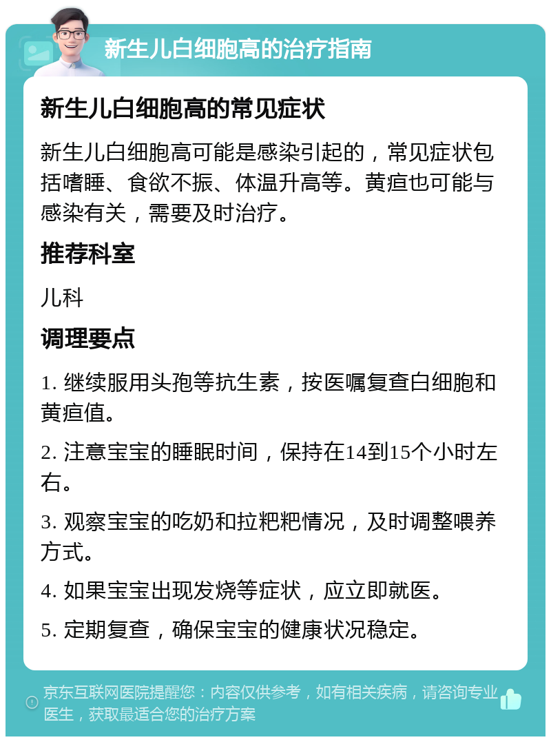 新生儿白细胞高的治疗指南 新生儿白细胞高的常见症状 新生儿白细胞高可能是感染引起的，常见症状包括嗜睡、食欲不振、体温升高等。黄疸也可能与感染有关，需要及时治疗。 推荐科室 儿科 调理要点 1. 继续服用头孢等抗生素，按医嘱复查白细胞和黄疸值。 2. 注意宝宝的睡眠时间，保持在14到15个小时左右。 3. 观察宝宝的吃奶和拉粑粑情况，及时调整喂养方式。 4. 如果宝宝出现发烧等症状，应立即就医。 5. 定期复查，确保宝宝的健康状况稳定。