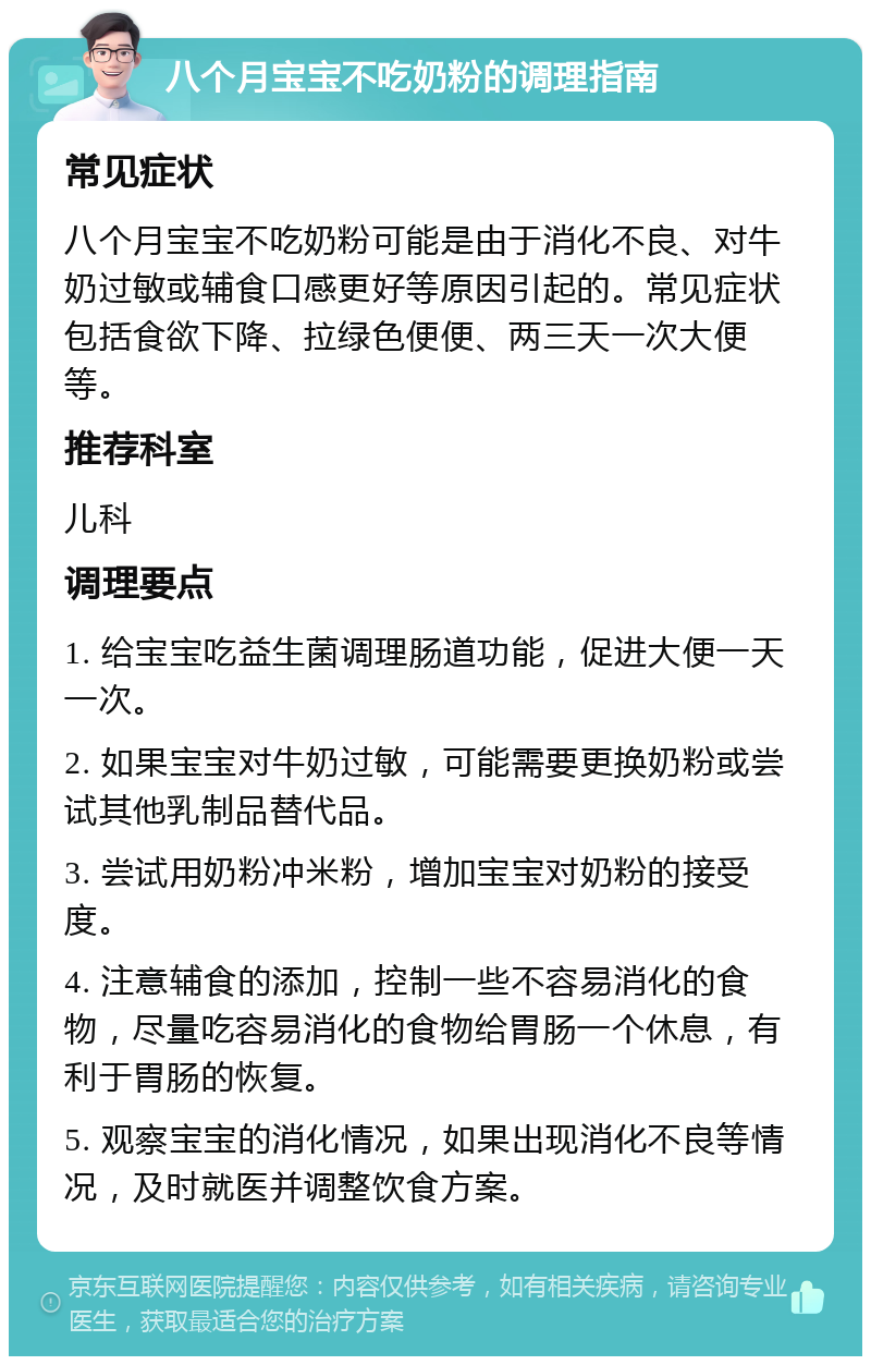 八个月宝宝不吃奶粉的调理指南 常见症状 八个月宝宝不吃奶粉可能是由于消化不良、对牛奶过敏或辅食口感更好等原因引起的。常见症状包括食欲下降、拉绿色便便、两三天一次大便等。 推荐科室 儿科 调理要点 1. 给宝宝吃益生菌调理肠道功能，促进大便一天一次。 2. 如果宝宝对牛奶过敏，可能需要更换奶粉或尝试其他乳制品替代品。 3. 尝试用奶粉冲米粉，增加宝宝对奶粉的接受度。 4. 注意辅食的添加，控制一些不容易消化的食物，尽量吃容易消化的食物给胃肠一个休息，有利于胃肠的恢复。 5. 观察宝宝的消化情况，如果出现消化不良等情况，及时就医并调整饮食方案。