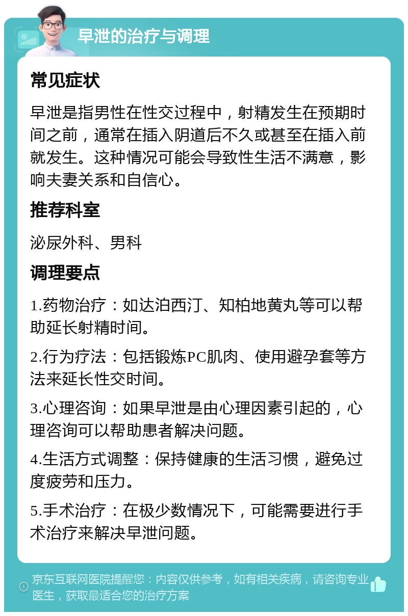 早泄的治疗与调理 常见症状 早泄是指男性在性交过程中，射精发生在预期时间之前，通常在插入阴道后不久或甚至在插入前就发生。这种情况可能会导致性生活不满意，影响夫妻关系和自信心。 推荐科室 泌尿外科、男科 调理要点 1.药物治疗：如达泊西汀、知柏地黄丸等可以帮助延长射精时间。 2.行为疗法：包括锻炼PC肌肉、使用避孕套等方法来延长性交时间。 3.心理咨询：如果早泄是由心理因素引起的，心理咨询可以帮助患者解决问题。 4.生活方式调整：保持健康的生活习惯，避免过度疲劳和压力。 5.手术治疗：在极少数情况下，可能需要进行手术治疗来解决早泄问题。