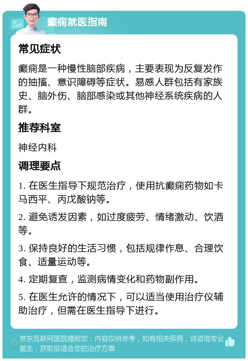 癫痫就医指南 常见症状 癫痫是一种慢性脑部疾病，主要表现为反复发作的抽搐、意识障碍等症状。易感人群包括有家族史、脑外伤、脑部感染或其他神经系统疾病的人群。 推荐科室 神经内科 调理要点 1. 在医生指导下规范治疗，使用抗癫痫药物如卡马西平、丙戊酸钠等。 2. 避免诱发因素，如过度疲劳、情绪激动、饮酒等。 3. 保持良好的生活习惯，包括规律作息、合理饮食、适量运动等。 4. 定期复查，监测病情变化和药物副作用。 5. 在医生允许的情况下，可以适当使用治疗仪辅助治疗，但需在医生指导下进行。