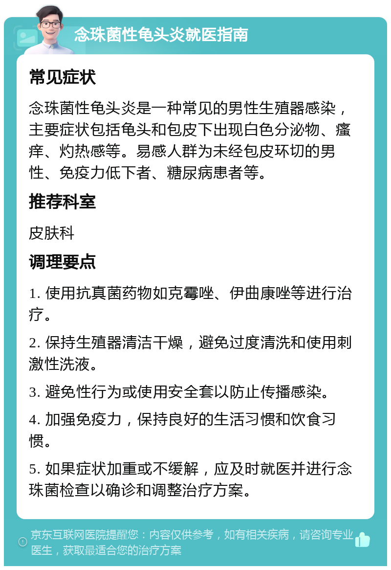 念珠菌性龟头炎就医指南 常见症状 念珠菌性龟头炎是一种常见的男性生殖器感染，主要症状包括龟头和包皮下出现白色分泌物、瘙痒、灼热感等。易感人群为未经包皮环切的男性、免疫力低下者、糖尿病患者等。 推荐科室 皮肤科 调理要点 1. 使用抗真菌药物如克霉唑、伊曲康唑等进行治疗。 2. 保持生殖器清洁干燥，避免过度清洗和使用刺激性洗液。 3. 避免性行为或使用安全套以防止传播感染。 4. 加强免疫力，保持良好的生活习惯和饮食习惯。 5. 如果症状加重或不缓解，应及时就医并进行念珠菌检查以确诊和调整治疗方案。