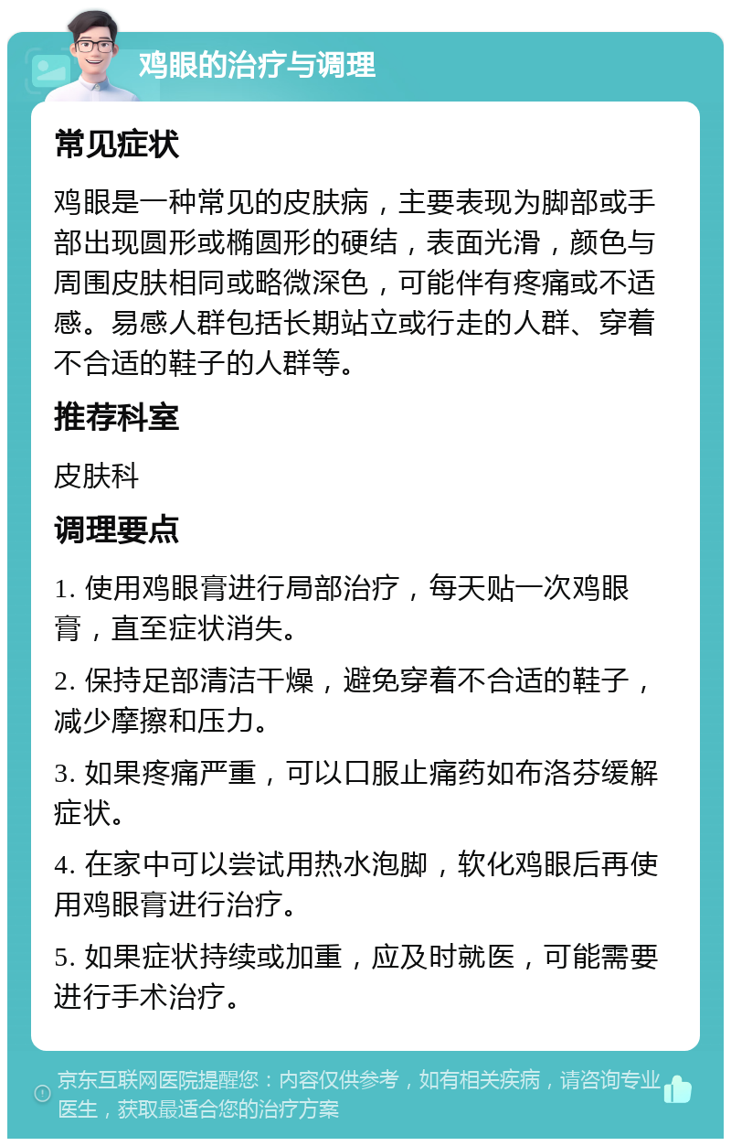 鸡眼的治疗与调理 常见症状 鸡眼是一种常见的皮肤病，主要表现为脚部或手部出现圆形或椭圆形的硬结，表面光滑，颜色与周围皮肤相同或略微深色，可能伴有疼痛或不适感。易感人群包括长期站立或行走的人群、穿着不合适的鞋子的人群等。 推荐科室 皮肤科 调理要点 1. 使用鸡眼膏进行局部治疗，每天贴一次鸡眼膏，直至症状消失。 2. 保持足部清洁干燥，避免穿着不合适的鞋子，减少摩擦和压力。 3. 如果疼痛严重，可以口服止痛药如布洛芬缓解症状。 4. 在家中可以尝试用热水泡脚，软化鸡眼后再使用鸡眼膏进行治疗。 5. 如果症状持续或加重，应及时就医，可能需要进行手术治疗。