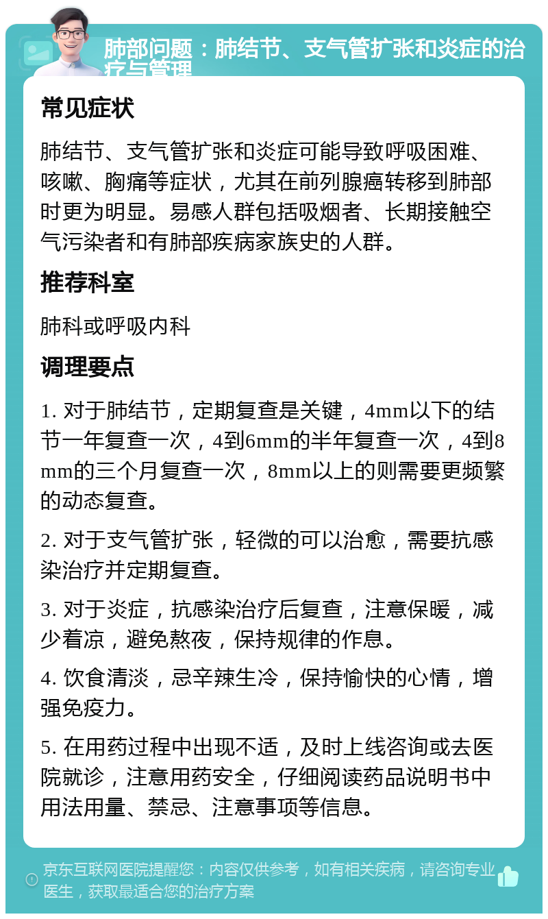 肺部问题：肺结节、支气管扩张和炎症的治疗与管理 常见症状 肺结节、支气管扩张和炎症可能导致呼吸困难、咳嗽、胸痛等症状，尤其在前列腺癌转移到肺部时更为明显。易感人群包括吸烟者、长期接触空气污染者和有肺部疾病家族史的人群。 推荐科室 肺科或呼吸内科 调理要点 1. 对于肺结节，定期复查是关键，4mm以下的结节一年复查一次，4到6mm的半年复查一次，4到8mm的三个月复查一次，8mm以上的则需要更频繁的动态复查。 2. 对于支气管扩张，轻微的可以治愈，需要抗感染治疗并定期复查。 3. 对于炎症，抗感染治疗后复查，注意保暖，减少着凉，避免熬夜，保持规律的作息。 4. 饮食清淡，忌辛辣生冷，保持愉快的心情，增强免疫力。 5. 在用药过程中出现不适，及时上线咨询或去医院就诊，注意用药安全，仔细阅读药品说明书中用法用量、禁忌、注意事项等信息。