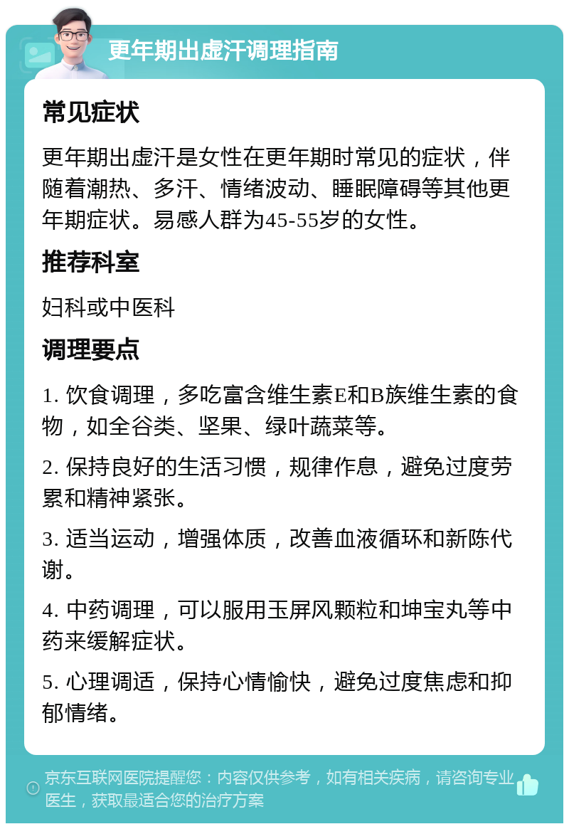 更年期出虚汗调理指南 常见症状 更年期出虚汗是女性在更年期时常见的症状，伴随着潮热、多汗、情绪波动、睡眠障碍等其他更年期症状。易感人群为45-55岁的女性。 推荐科室 妇科或中医科 调理要点 1. 饮食调理，多吃富含维生素E和B族维生素的食物，如全谷类、坚果、绿叶蔬菜等。 2. 保持良好的生活习惯，规律作息，避免过度劳累和精神紧张。 3. 适当运动，增强体质，改善血液循环和新陈代谢。 4. 中药调理，可以服用玉屏风颗粒和坤宝丸等中药来缓解症状。 5. 心理调适，保持心情愉快，避免过度焦虑和抑郁情绪。