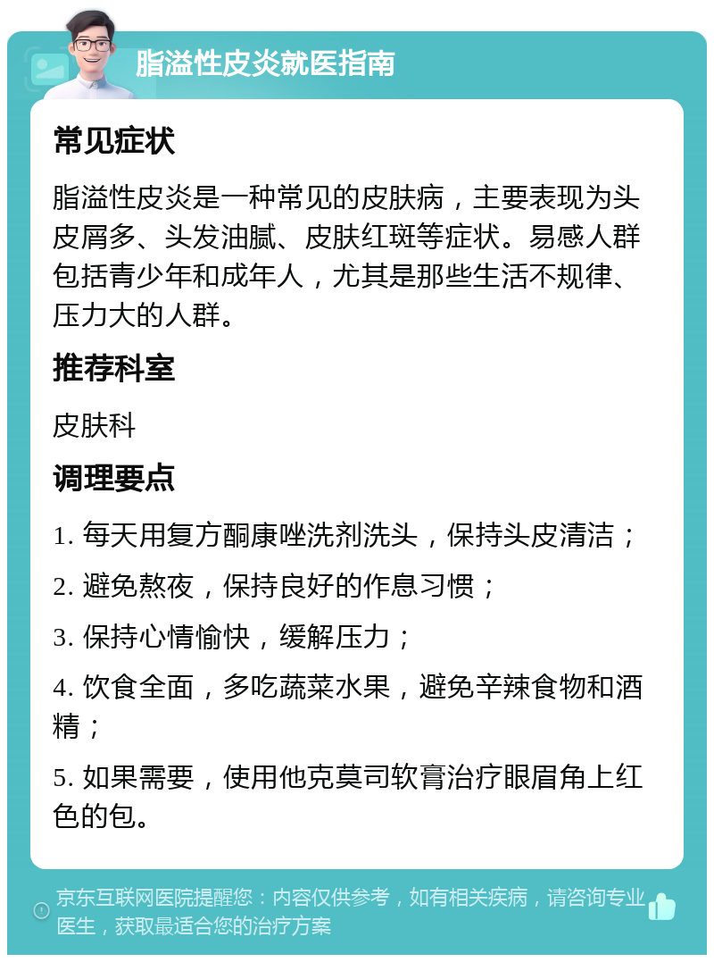 脂溢性皮炎就医指南 常见症状 脂溢性皮炎是一种常见的皮肤病，主要表现为头皮屑多、头发油腻、皮肤红斑等症状。易感人群包括青少年和成年人，尤其是那些生活不规律、压力大的人群。 推荐科室 皮肤科 调理要点 1. 每天用复方酮康唑洗剂洗头，保持头皮清洁； 2. 避免熬夜，保持良好的作息习惯； 3. 保持心情愉快，缓解压力； 4. 饮食全面，多吃蔬菜水果，避免辛辣食物和酒精； 5. 如果需要，使用他克莫司软膏治疗眼眉角上红色的包。