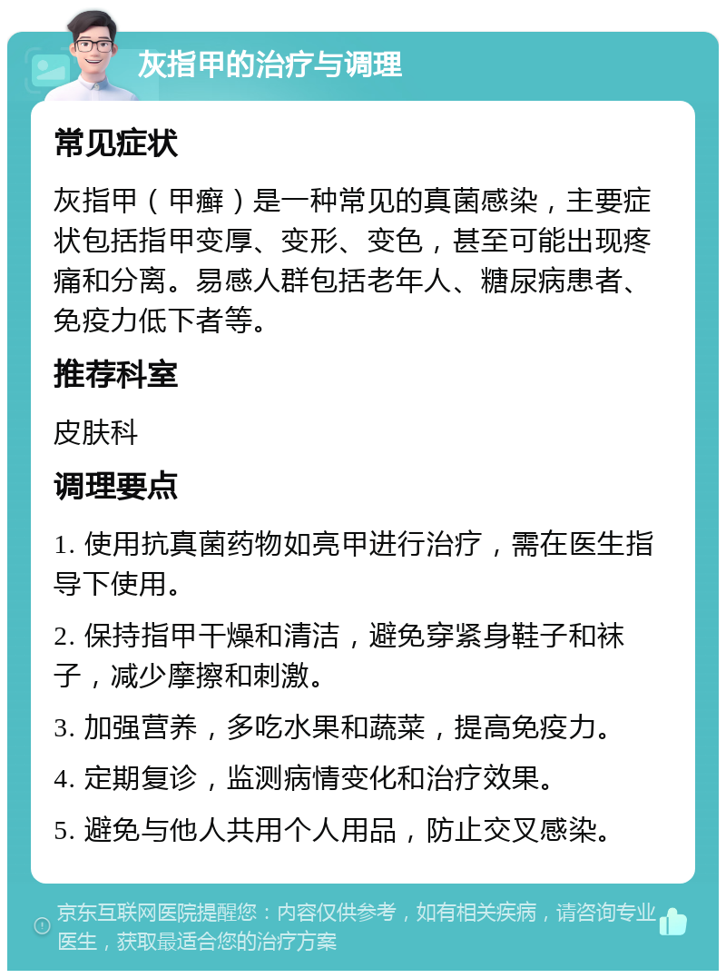 灰指甲的治疗与调理 常见症状 灰指甲（甲癣）是一种常见的真菌感染，主要症状包括指甲变厚、变形、变色，甚至可能出现疼痛和分离。易感人群包括老年人、糖尿病患者、免疫力低下者等。 推荐科室 皮肤科 调理要点 1. 使用抗真菌药物如亮甲进行治疗，需在医生指导下使用。 2. 保持指甲干燥和清洁，避免穿紧身鞋子和袜子，减少摩擦和刺激。 3. 加强营养，多吃水果和蔬菜，提高免疫力。 4. 定期复诊，监测病情变化和治疗效果。 5. 避免与他人共用个人用品，防止交叉感染。