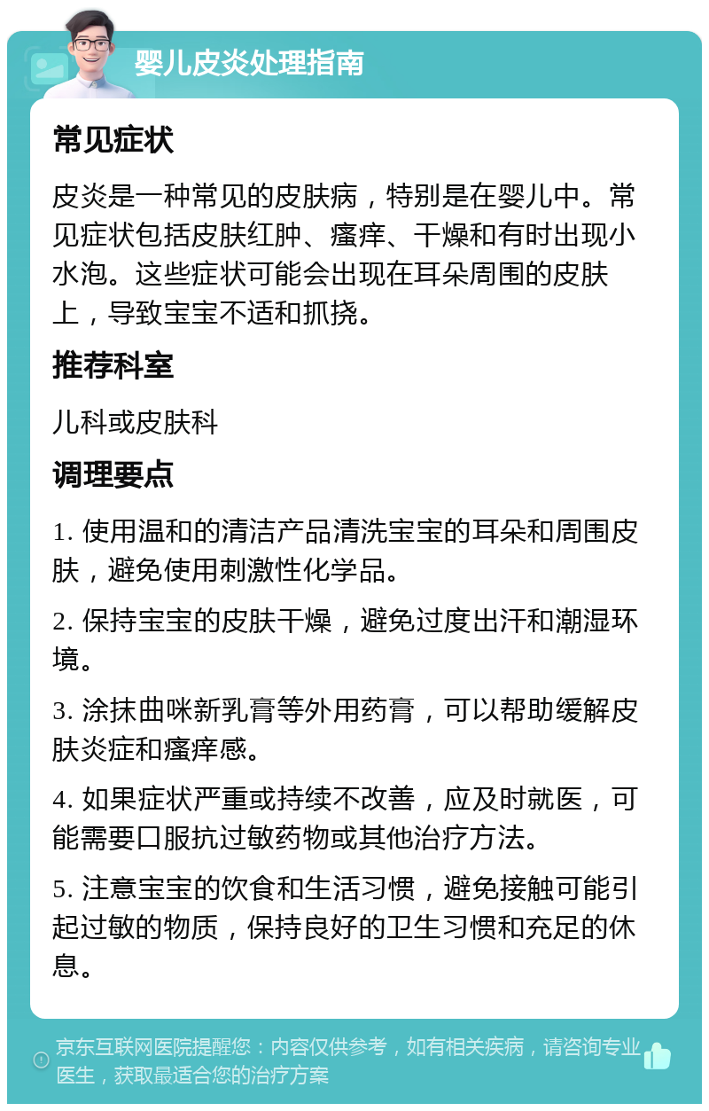 婴儿皮炎处理指南 常见症状 皮炎是一种常见的皮肤病，特别是在婴儿中。常见症状包括皮肤红肿、瘙痒、干燥和有时出现小水泡。这些症状可能会出现在耳朵周围的皮肤上，导致宝宝不适和抓挠。 推荐科室 儿科或皮肤科 调理要点 1. 使用温和的清洁产品清洗宝宝的耳朵和周围皮肤，避免使用刺激性化学品。 2. 保持宝宝的皮肤干燥，避免过度出汗和潮湿环境。 3. 涂抹曲咪新乳膏等外用药膏，可以帮助缓解皮肤炎症和瘙痒感。 4. 如果症状严重或持续不改善，应及时就医，可能需要口服抗过敏药物或其他治疗方法。 5. 注意宝宝的饮食和生活习惯，避免接触可能引起过敏的物质，保持良好的卫生习惯和充足的休息。