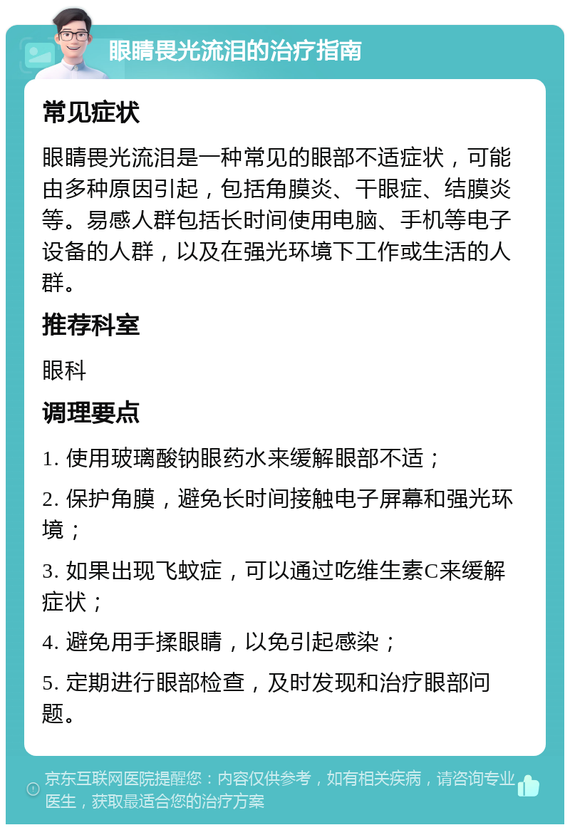 眼睛畏光流泪的治疗指南 常见症状 眼睛畏光流泪是一种常见的眼部不适症状，可能由多种原因引起，包括角膜炎、干眼症、结膜炎等。易感人群包括长时间使用电脑、手机等电子设备的人群，以及在强光环境下工作或生活的人群。 推荐科室 眼科 调理要点 1. 使用玻璃酸钠眼药水来缓解眼部不适； 2. 保护角膜，避免长时间接触电子屏幕和强光环境； 3. 如果出现飞蚊症，可以通过吃维生素C来缓解症状； 4. 避免用手揉眼睛，以免引起感染； 5. 定期进行眼部检查，及时发现和治疗眼部问题。