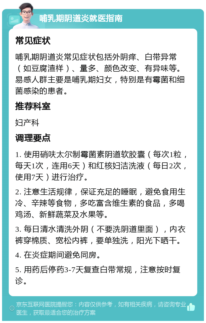 哺乳期阴道炎就医指南 常见症状 哺乳期阴道炎常见症状包括外阴痒、白带异常（如豆腐渣样）、量多、颜色改变、有异味等。易感人群主要是哺乳期妇女，特别是有霉菌和细菌感染的患者。 推荐科室 妇产科 调理要点 1. 使用硝呋太尔制霉菌素阴道软胶囊（每次1粒，每天1次，连用6天）和红核妇洁洗液（每日2次，使用7天）进行治疗。 2. 注意生活规律，保证充足的睡眠，避免食用生冷、辛辣等食物，多吃富含维生素的食品，多喝鸡汤、新鲜蔬菜及水果等。 3. 每日清水清洗外阴（不要洗阴道里面），内衣裤穿棉质、宽松内裤，要单独洗，阳光下晒干。 4. 在炎症期间避免同房。 5. 用药后停药3-7天复查白带常规，注意按时复诊。