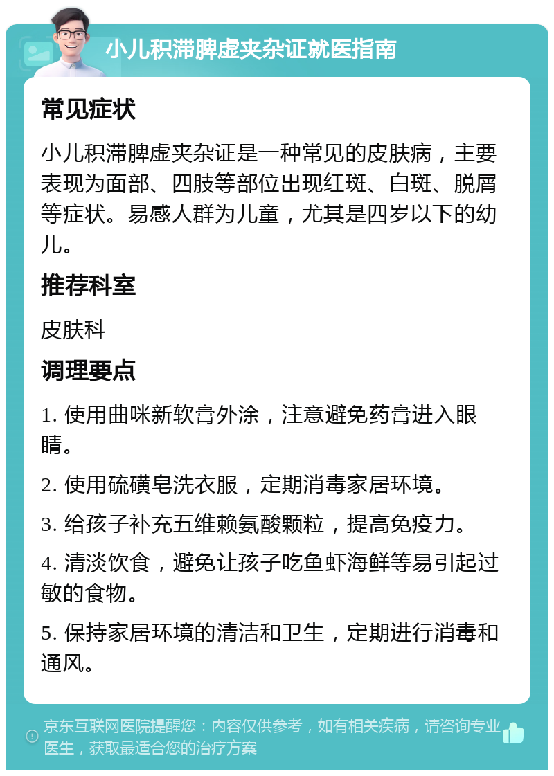 小儿积滞脾虚夹杂证就医指南 常见症状 小儿积滞脾虚夹杂证是一种常见的皮肤病，主要表现为面部、四肢等部位出现红斑、白斑、脱屑等症状。易感人群为儿童，尤其是四岁以下的幼儿。 推荐科室 皮肤科 调理要点 1. 使用曲咪新软膏外涂，注意避免药膏进入眼睛。 2. 使用硫磺皂洗衣服，定期消毒家居环境。 3. 给孩子补充五维赖氨酸颗粒，提高免疫力。 4. 清淡饮食，避免让孩子吃鱼虾海鲜等易引起过敏的食物。 5. 保持家居环境的清洁和卫生，定期进行消毒和通风。