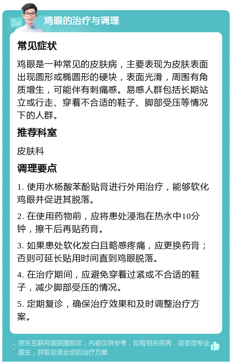 鸡眼的治疗与调理 常见症状 鸡眼是一种常见的皮肤病，主要表现为皮肤表面出现圆形或椭圆形的硬块，表面光滑，周围有角质增生，可能伴有刺痛感。易感人群包括长期站立或行走、穿着不合适的鞋子、脚部受压等情况下的人群。 推荐科室 皮肤科 调理要点 1. 使用水杨酸苯酚贴膏进行外用治疗，能够软化鸡眼并促进其脱落。 2. 在使用药物前，应将患处浸泡在热水中10分钟，擦干后再贴药膏。 3. 如果患处软化发白且略感疼痛，应更换药膏；否则可延长贴用时间直到鸡眼脱落。 4. 在治疗期间，应避免穿着过紧或不合适的鞋子，减少脚部受压的情况。 5. 定期复诊，确保治疗效果和及时调整治疗方案。