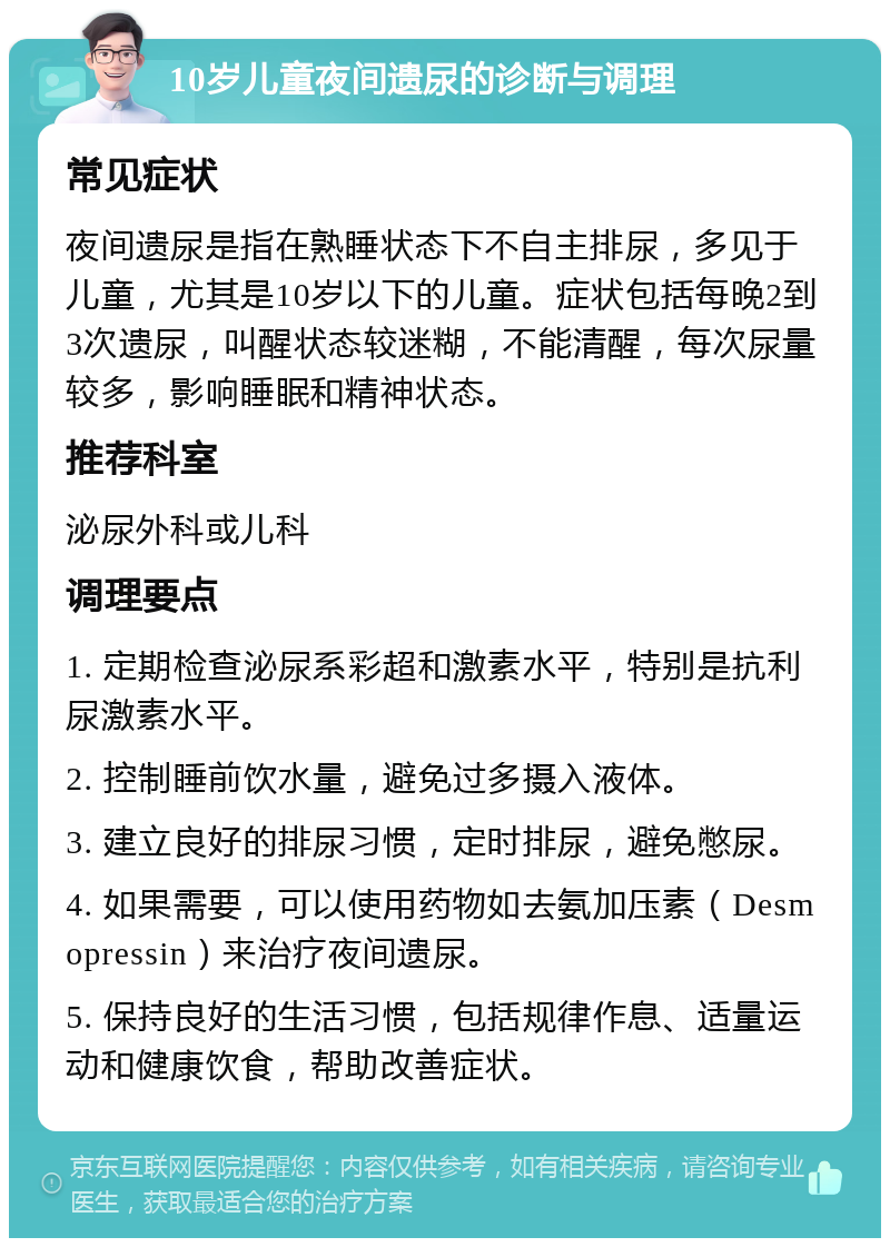 10岁儿童夜间遗尿的诊断与调理 常见症状 夜间遗尿是指在熟睡状态下不自主排尿，多见于儿童，尤其是10岁以下的儿童。症状包括每晚2到3次遗尿，叫醒状态较迷糊，不能清醒，每次尿量较多，影响睡眠和精神状态。 推荐科室 泌尿外科或儿科 调理要点 1. 定期检查泌尿系彩超和激素水平，特别是抗利尿激素水平。 2. 控制睡前饮水量，避免过多摄入液体。 3. 建立良好的排尿习惯，定时排尿，避免憋尿。 4. 如果需要，可以使用药物如去氨加压素（Desmopressin）来治疗夜间遗尿。 5. 保持良好的生活习惯，包括规律作息、适量运动和健康饮食，帮助改善症状。