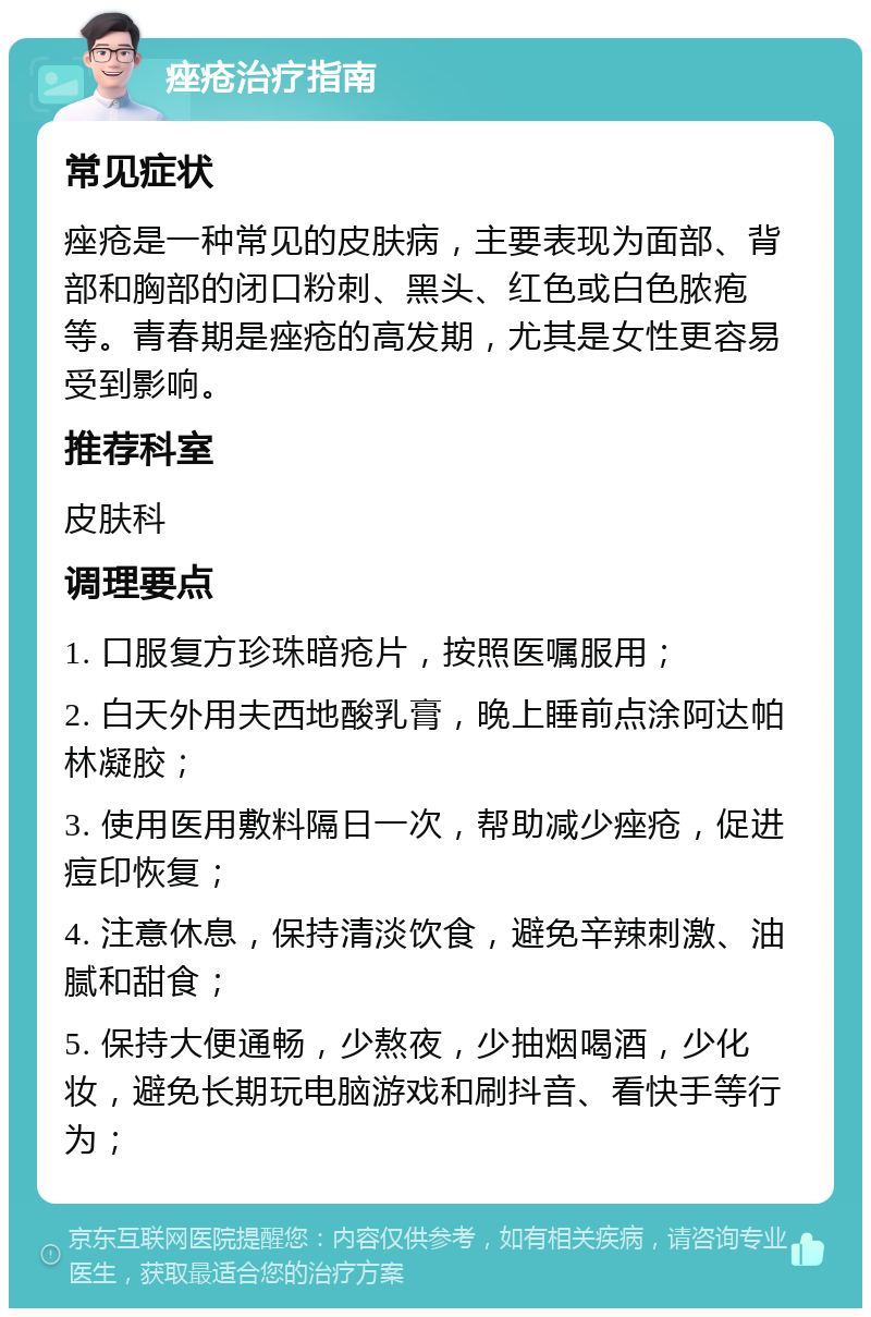 痤疮治疗指南 常见症状 痤疮是一种常见的皮肤病，主要表现为面部、背部和胸部的闭口粉刺、黑头、红色或白色脓疱等。青春期是痤疮的高发期，尤其是女性更容易受到影响。 推荐科室 皮肤科 调理要点 1. 口服复方珍珠暗疮片，按照医嘱服用； 2. 白天外用夫西地酸乳膏，晚上睡前点涂阿达帕林凝胶； 3. 使用医用敷料隔日一次，帮助减少痤疮，促进痘印恢复； 4. 注意休息，保持清淡饮食，避免辛辣刺激、油腻和甜食； 5. 保持大便通畅，少熬夜，少抽烟喝酒，少化妆，避免长期玩电脑游戏和刷抖音、看快手等行为；