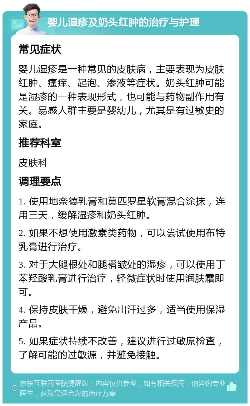 婴儿湿疹及奶头红肿的治疗与护理 常见症状 婴儿湿疹是一种常见的皮肤病，主要表现为皮肤红肿、瘙痒、起泡、渗液等症状。奶头红肿可能是湿疹的一种表现形式，也可能与药物副作用有关。易感人群主要是婴幼儿，尤其是有过敏史的家庭。 推荐科室 皮肤科 调理要点 1. 使用地奈德乳膏和莫匹罗星软膏混合涂抹，连用三天，缓解湿疹和奶头红肿。 2. 如果不想使用激素类药物，可以尝试使用布特乳膏进行治疗。 3. 对于大腿根处和腿褶皱处的湿疹，可以使用丁苯羟酸乳膏进行治疗，轻微症状时使用润肤霜即可。 4. 保持皮肤干燥，避免出汗过多，适当使用保湿产品。 5. 如果症状持续不改善，建议进行过敏原检查，了解可能的过敏源，并避免接触。