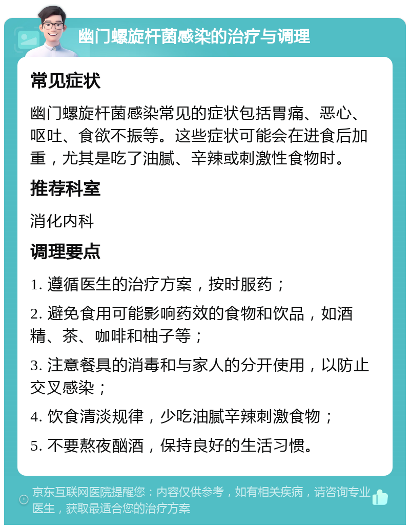 幽门螺旋杆菌感染的治疗与调理 常见症状 幽门螺旋杆菌感染常见的症状包括胃痛、恶心、呕吐、食欲不振等。这些症状可能会在进食后加重，尤其是吃了油腻、辛辣或刺激性食物时。 推荐科室 消化内科 调理要点 1. 遵循医生的治疗方案，按时服药； 2. 避免食用可能影响药效的食物和饮品，如酒精、茶、咖啡和柚子等； 3. 注意餐具的消毒和与家人的分开使用，以防止交叉感染； 4. 饮食清淡规律，少吃油腻辛辣刺激食物； 5. 不要熬夜酗酒，保持良好的生活习惯。