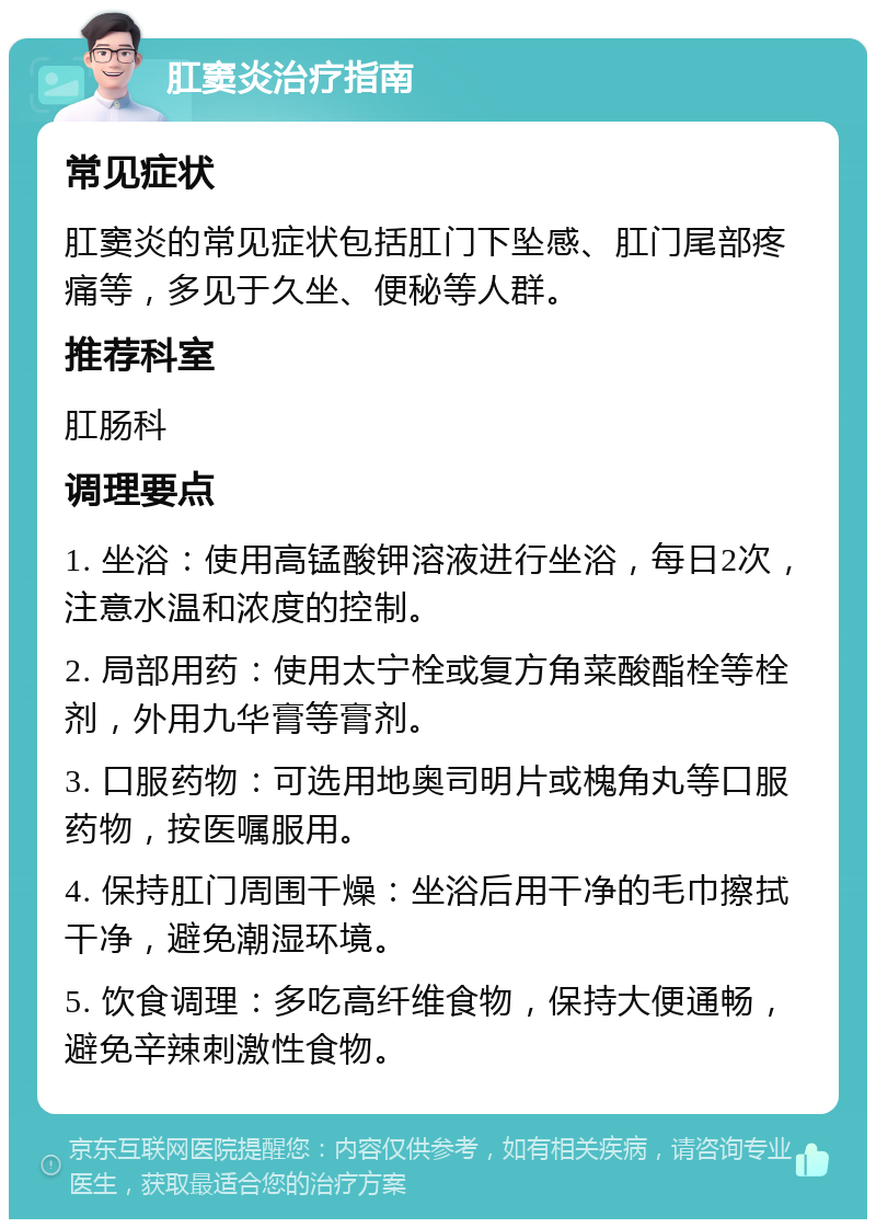 肛窦炎治疗指南 常见症状 肛窦炎的常见症状包括肛门下坠感、肛门尾部疼痛等，多见于久坐、便秘等人群。 推荐科室 肛肠科 调理要点 1. 坐浴：使用高锰酸钾溶液进行坐浴，每日2次，注意水温和浓度的控制。 2. 局部用药：使用太宁栓或复方角菜酸酯栓等栓剂，外用九华膏等膏剂。 3. 口服药物：可选用地奥司明片或槐角丸等口服药物，按医嘱服用。 4. 保持肛门周围干燥：坐浴后用干净的毛巾擦拭干净，避免潮湿环境。 5. 饮食调理：多吃高纤维食物，保持大便通畅，避免辛辣刺激性食物。