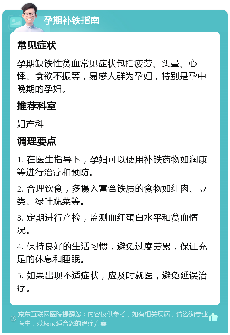 孕期补铁指南 常见症状 孕期缺铁性贫血常见症状包括疲劳、头晕、心悸、食欲不振等，易感人群为孕妇，特别是孕中晚期的孕妇。 推荐科室 妇产科 调理要点 1. 在医生指导下，孕妇可以使用补铁药物如润康等进行治疗和预防。 2. 合理饮食，多摄入富含铁质的食物如红肉、豆类、绿叶蔬菜等。 3. 定期进行产检，监测血红蛋白水平和贫血情况。 4. 保持良好的生活习惯，避免过度劳累，保证充足的休息和睡眠。 5. 如果出现不适症状，应及时就医，避免延误治疗。